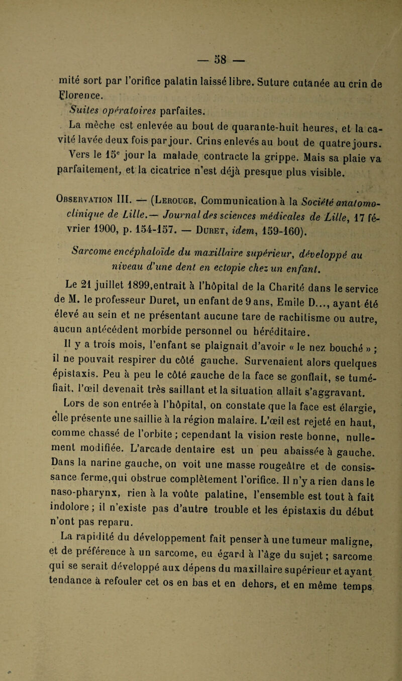 mité sort par l’orifice palatin laissé libre. Sature cutanée au crin de Florence. Suites opératoires parfaites. La mèche est enlevée au bout de quarante-huit heures, et la ca¬ vité lavée deux fois par jour. Crins enlevés au bout de quatre jours. Vers le 15e jour la malade, contracte la grippe. Mais sa plaie va parfaitement, et la cicatrice n’est déjà presque plus visible. V- , * Observation III. — (Lerouge, Communication à la Société anatomo¬ clinique de Lille.— Journal des sciences médicales de Lille, 17 fé¬ vrier 1900, p. 154-157. — Duret, idem, 159-160). Sarcome encêphaloide du maxillaire supérieur, développé au niveau d'une dent en ectopie chez un enfant. Le 21 juillet 1899,entrait à l’hôpital de la Charité dans le service de M. le professeur Duret, un enfant de 9 ans, Emile D..., ayant été élevé au sein et ne présentant aucune tare de rachitisme ou autre, aucun antécédent morbide personnel ou héréditaire. II y a trois mois, l’enfant se plaignait d’avoir « le nez bouché » ; il ne pouvait respirer du côté gauche. Survenaient alors quelques épistaxis. Peu à peu le côté gauche de la face se gonflait, se tumé¬ fiait, 1 oeil devenait très saillant et la situation allait s’aggravant. Lors de son entrée à l’hôpital, on constate que la face est élargie, elle présente une saillie à la région malaire. L’œil est rejeté en haut, comme chassé de l’orbite ; cependant la vision reste bonne, nulle¬ ment modifiée. L’arcade dentaire est un peu abaissée à gauche. Dans la narine gauche, on voit une masse rougeâlre et de consis- sance ferme,qui obstrue complètement l’orifice. Il n’y arien dans le naso-pharynx, rien à la voûte palatine, l’ensemble est tout à fait indolore ; il n existe pas d’autre trouble et les épistaxis du début n’ont pas reparu. La rapidité du développement fait penser à une tumeur maligne, et de préférence à un sarcome, eu égard à l’àge du sujet ; sarcome qui se serait développé aux dépens du maxillaire supérieur et ayant tendance à refouler cet os en bas et en dehors, et en même temps