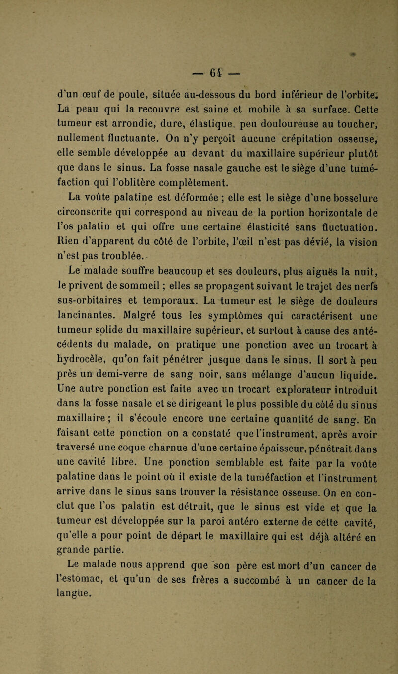 d’un œuf de poule, située au-dessous du bord inférieur de l’orbite. La peau qui la recouvre est saine et mobile à sa surface. Celte tumeur est arrondie, dure, élastique, peu douloureuse au toucher, nullement fluctuante. On n’y perçoit aucune crépitation osseuse, elle semble développée au devant du maxillaire supérieur plutôt que dans le sinus. La fosse nasale gauche est le siège d’une tumé¬ faction qui l’oblitère complètement. La voûte palatine est déformée ; elle est le siège d’une bosselure circonscrite qui correspond au niveau de la portion horizontale de l’os palatin et qui offre une certaine élasticité sans fluctuation. Rien d’apparent du côté de l’orbite, l’œil n’est pas dévié, la vision n’est pas troublée.- Le malade souffre beaucoup et ses douleurs, plus aiguës la nuit, le privent de sommeil ; elles se propagent suivant le trajet des nerfs sus-orbitaires et temporaux. La tumeur est le siège de douleurs lancinantes. Malgré tous les symptômes qui caractérisent une tumeur solide du maxillaire supérieur, et surtout à cause des anté¬ cédents du malade, on pratique une ponction avec un trocart à hydrocèle, qu’on fait pénétrer jusque dans le sinus. Il sort à peu près un demi-verre de sang noir, sans mélange d’aucun liquide. Une autre ponction est faite avec un trocart explorateur introduit dans la fosse nasale et se dirigeant le plus possible du côté du sinus maxillaire; il s’écoule encore une certaine quantité de sang. En faisant cette ponction on a constaté que l’instrument, après avoir traversé une coque charnue d’une certaine épaisseur, pénétrait dans une cavité libre. Une ponction semblable est faite par la voûte palatine dans le point où il existe delà tuméfaction et l’instrument arrive dans le sinus sans trouver la résistance osseuse. On en con¬ clut que l’os palatin est détruit, que le sinus est vide et que la tumeur est développée sur la paroi antéro externe de cette cavité, qu’elle a pour point de départ le maxillaire qui est déjà altéré en grande partie. Le malade nous apprend que son père est mort d’un cancer de l’estomac, et qu’un de ses frères a succombé à un cancer de la langue.