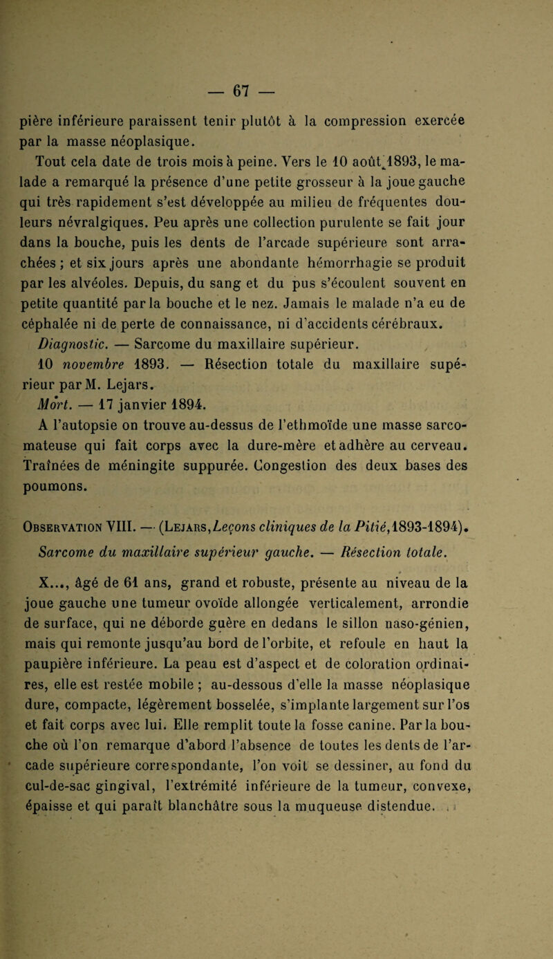 pière inférieure paraissent tenir plutôt à la compression exercée parla masse néoplasique. Tout cela date de trois mois à peine. Vers le 10 aoûL1893, le ma¬ lade a remarqué la présence d’une petite grosseur à la joue gauche qui très rapidement s’est développée au milieu de fréquentes dou¬ leurs névralgiques. Peu après une collection purulente se fait jour dans la bouche, puis les dents de l’arcade supérieure sont arra¬ chées ; et six jours après une abondante hémorrhagie se produit par les alvéoles. Depuis, du sang et du pus s’écoulent souvent en petite quantité parla bouche et le nez. Jamais le malade n’a eu de céphalée ni de perte de connaissance, ni d’accidents cérébraux. Diagnostic. — Sarcome du maxillaire supérieur. 10 novembre 1893. — Résection totale du maxillaire supé¬ rieur par M. Lejars. Mort. — 17 janvier 1894. A l’autopsie on trouve au-dessus de l’ethmoïde une masse sarco¬ mateuse qui fait corps avec la dure-mère et adhère au cerveau. Traînées de méningite suppurée. Congestion des deux bases des poumons. Observation VIII. — (Lejars,Leçons cliniques de la Pitié, 1893-1894). Sarcome du maxillaire supérieur gauche. — Résection totale. _ * X..., âgé de 61 ans, grand et robuste, présente au niveau de la joue gauche une tumeur ovoïde allongée verticalement, arrondie de surface, qui ne déborde guère en dedans le sillon naso-génien, mais qui remonte jusqu’au bord de l’orbite, et refoule en haut la paupière inférieure. La peau est d’aspect et de coloration ordinai¬ res, elle est restée mobile ; au-dessous d’elle la masse néoplasique dure, compacte, légèrement bosselée, s’implante largement sur l’os et fait corps avec lui. Elle remplit toute la fosse canine. Par la bou¬ che où l’on remarque d’abord l’absence de toutes les dents de l’ar¬ cade supérieure correspondante, l’on voit se dessiner, au fond du cul-de-sac gingival, l’extrémité inférieure de la tumeur, convexe, épaisse et qui paraît blanchâtre sous la muqueuse, distendue. , j 9