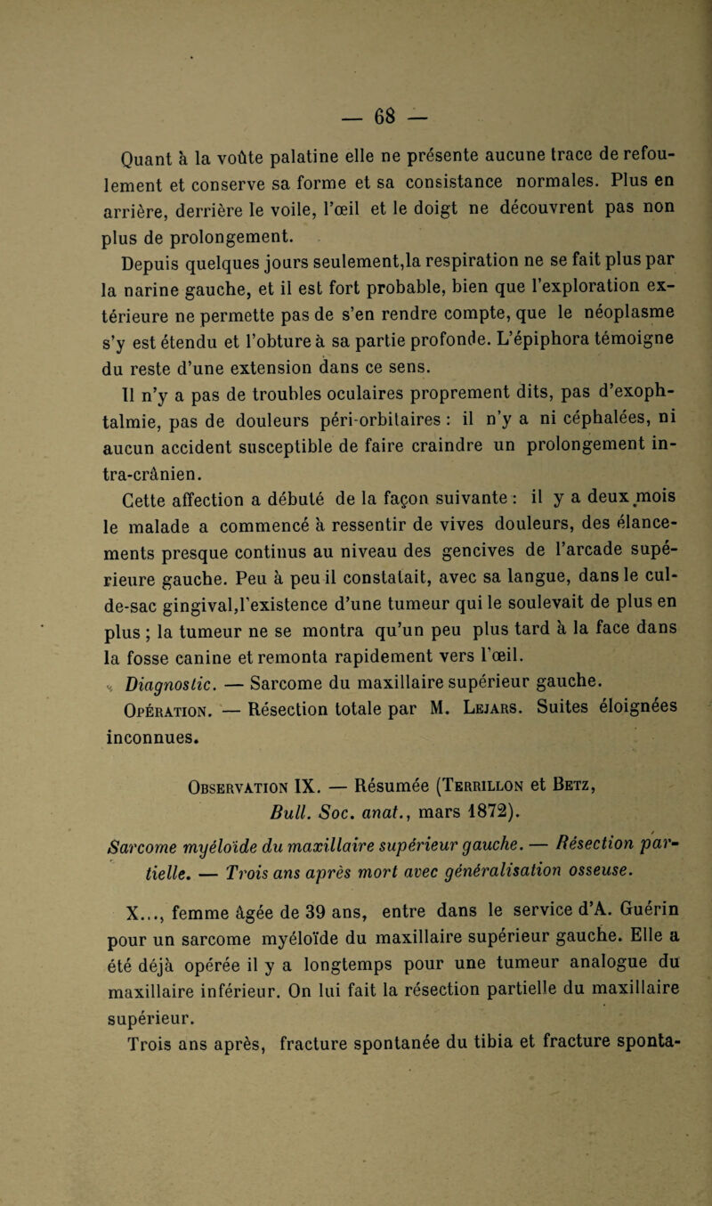 Quant à la voûte palatine elle ne présente aucune trace de refou¬ lement et conserve sa forme et sa consistance normales. Plus en arrière, derrière le voile, l’œil et le doigt ne découvrent pas non plus de prolongement. Depuis quelques jours seulement,la respiration ne se fait plus par la narine gauche, et il est fort probable, bien que 1 exploration ex¬ térieure ne permette pas de s’en rendre compte, que le néoplasme s’y est étendu et l’obture à sa partie profonde. L’épiphora témoigne du reste d’une extension dans ce sens. 11 n’y a pas de troubles oculaires proprement dits, pas d’exoph¬ talmie, pas de douleurs péri-orbitaires : il n’y a ni céphalées, ni aucun accident susceptible de faire craindre un prolongement in¬ tra-crânien. Cette affection a débuté de la façon suivante : il y a deux mois le malade a commencé à ressentir de vives douleurs, des élance¬ ments presque continus au niveau des gencives de l’arcade supé¬ rieure gauche. Peu à peu il constatait, avec sa langue, dans le cul- de-sac gingival,l’existence d’une tumeur qui le soulevait de plus en plus ; la tumeur ne se montra qu’un peu plus tard à la face dans la fosse canine et remonta rapidement vers l’œil. H Diagnostic. — Sarcome du maxillaire supérieur gauche. Opération. — Résection totale par M. Lejars. Suites éloignées inconnues. Observation IX. — Résumée (Terrillon et Betz, Bull. Soc. anat., mars 1872). / Sarcome myéloïde du maxillaire supérieur gauche. — Résection par¬ tielle. — Trois ans après mort avec généralisation osseuse. X..., femme âgée de 39 ans, entre dans le service d’A. Guérin pour un sarcome myéloïde du maxillaire supérieur gauche. Elle a été déjà opérée il y a longtemps pour une tumeur analogue du maxillaire inférieur. On lui fait la résection partielle du maxillaire supérieur. Trois ans après, fracture spontanée du tibia et fracture sponta-