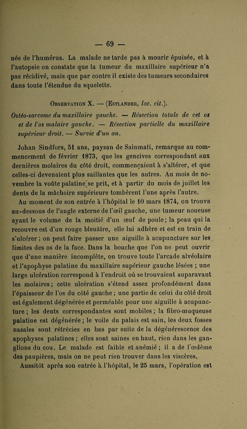 née de l’humérus. La malade ne tarde pas à mourir épuisée, et à l’autopsie on constate que la tumeur du maxillaire supérieur n’a pas récidivé, mais que par contre il existe des tumeurs secondaires dans toute l’étendue du squelette. Observation X. — (Estlander, loc. cit.). Ostéo-sarcome du maxillaire gauche. — Résection totale de cet os et de l'os malaire gauche. — Résection partielle du maxillaire supérieur droit. — Survie d’un an. Johan Sindfors, 51 ans, paysan de Sainmati, remarque au com¬ mencement de février 1873, que les gencives correspondant aux dernières molaires du côté droit, commençaient à s’altérer, et que celles-ci devenaient plus saillantes que les autres. Au mois de no¬ vembre la voûte palatine~se prit, et à partir du mois de juillet les dents de la mâchoire supérieure tombèrent l’une après l’autre. Au moment de son entrée à l’hôpital le 10 mars 1874, on trouva au-dessous de l’angle externe de l’œil gauche, une tumeur noueuse ayant le volume de la moitié d’un œuf de poule ; la peau qui la recouvre est d’un rouge bleuâtre, elle lui adhère et est en train de s’ulcérer ; on peut faire passer une aiguille à acupuncture sur les limites des os de la face. Dans la bouche que l’on ne peut ouvrir que d’une manière incomplète, on trouve toute l’arcade alvéolaire et l’apophyse palatine du maxillaire supérieur gauche lésées ; une large ulcération correspond à l’endroit où se trouvaient auparavant les molaires; cette ulcération s’étend assez profondément dans l’épaisseur de l’os du côté gauche ; une partie de celui du côté droit est également dégénérée et perméable pour une aiguille à acupunc¬ ture ; les dents correspondantes sont mobiles; la fibro-maqueuse palatine est dégénérée; le voile du palais est sain, les deux fosses nasales sont rétrécies en bas par suite de la dégénérescence des apophyses palatines; elles sont saines en haut, rien dans les gan¬ glions du cou. Le malade est faible et anémié ; il a de l’œdème des paupières, mais on ne peut rien trouver dans les viscères. Aussitôt après son entrée à l’hôpital, le 25 mars, l’opération est