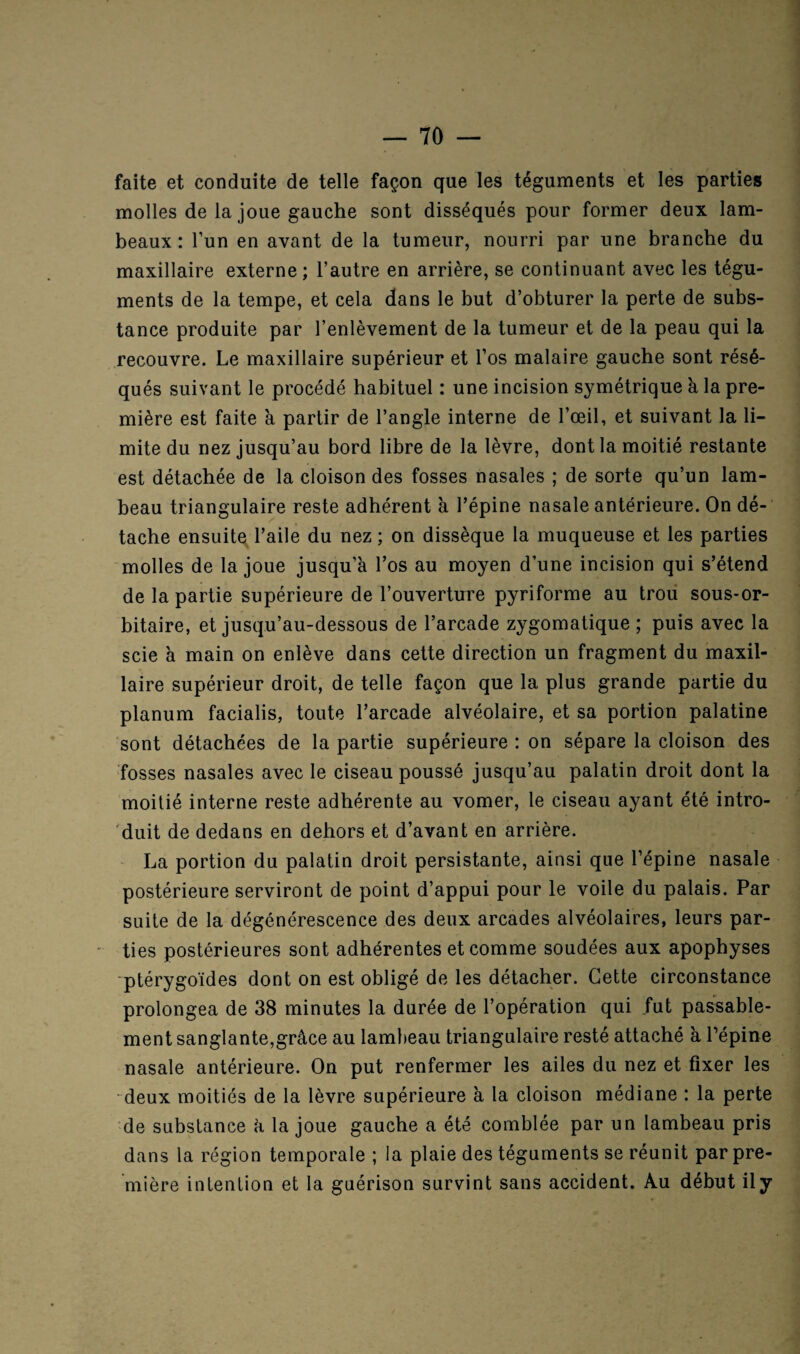 faite et conduite de telle façon que les téguments et les parties molles de la joue gauche sont disséqués pour former deux lam¬ beaux: l’un en avant de la tumeur, nourri par une branche du maxillaire externe; l’autre en arrière, se continuant avec les tégu¬ ments de la tempe, et cela dans le but d’obturer la perte de subs¬ tance produite par l’enlèvement de la tumeur et de la peau qui la recouvre. Le maxillaire supérieur et l’os malaire gauche sont résé¬ qués suivant le procédé habituel : une incision symétrique à la pre¬ mière est faite à partir de l’angle interne de l’œil, et suivant la li¬ mite du nez jusqu’au bord libre de la lèvre, dont la moitié restante est détachée de la cloison des fosses nasales ; de sorte qu’un lam¬ beau triangulaire reste adhérent à l’épine nasale antérieure. On dé¬ tache ensuite, l’aile du nez ; on dissèque la muqueuse et les parties molles de la joue jusqu’à l’os au moyen d’une incision qui s’étend de la partie supérieure de l’ouverture pyriforme au trou sous-or¬ bitaire, et jusqu’au-dessous de l’arcade zygomatique ; puis avec la scie à main on enlève dans cette direction un fragment du maxil¬ laire supérieur droit, de telle façon que la plus grande partie du planum facialis, toute l’arcade alvéolaire, et sa portion palatine sont détachées de la partie supérieure : on sépare la cloison des fosses nasales avec le ciseau poussé jusqu’au palatin droit dont la moitié interne reste adhérente au vomer, le ciseau ayant été intro¬ duit de dedans en dehors et d’avant en arrière. La portion du palatin droit persistante, ainsi que l’épine nasale postérieure serviront de point d’appui pour le voile du palais. Par suite de la dégénérescence des deux arcades alvéolaires, leurs par¬ ties postérieures sont adhérentes et comme soudées aux apophyses ptérygoïdes dont on est obligé de les détacher. Cette circonstance prolongea de 38 minutes la durée de l’opération qui fut passable¬ ment sanglante,grâce au lambeau triangulaire resté attaché à, l’épine nasale antérieure. On put renfermer les ailes du nez et fixer les deux moitiés de la lèvre supérieure à la cloison médiane : la perte de substance à la joue gauche a été comblée par un lambeau pris dans la région temporale ; la plaie des téguments se réunit par pre¬ mière intention et la guérison survint sans accident. Au début il y