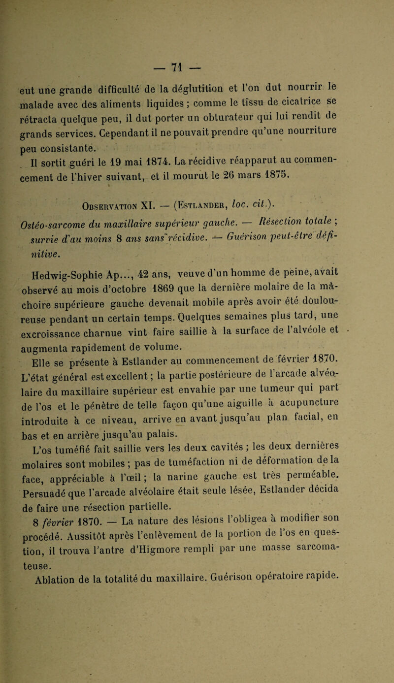 eut une grande difficulté de la déglutition et l’on dut nourrir le malade avec des aliments liquides ; comme le tissu de cicatrice se rétracta quelque peu, il dut porter un obturateur qui lui rendit de grands services. Cependant il ne pouvait prendre qu une nourriture peu consistante. Il sortit guéri le 19 mai 1874. La récidive réapparut au commen- cernent de l’hiver suivant, et il mourut le 26 mars 1875. Observation XI. — (Estlander, loc. cit.). Ostéo-sarcome du maxillaire supérieur gauche. — Résection totale ; survie d'au moins 8 ans sans récidive. — Guérison peut-être défi¬ nitive. Hedwig-Sophie Ap..., 42 ans, veuve d’un homme de peine, avait observé au mois d’octobre 1869 que la dernière molaire de la mâ¬ choire supérieure gauche devenait mobile apres avoir été doulou¬ reuse pendant un certain temps. Quelques semaines plus tard, une excroissance charnue vint faire saillie a la surface de l’alvéole et augmenta rapidement de volume. Elle se présente à Estlander au commencement de février 1870. L’état général est excellent ; la partie postérieure de l’arcade alvéo¬ laire du maxillaire supérieur est envahie par une tumeui qui part de l’os et le pénètre de telle façon qu’une aiguille â acupuncture introduite à ce niveau, arrive en avant jusqu au plan facial, en bas et en arrière jusqu’au palais. L’os tuméfié fait saillie vers les deux cavités ; les deux dernières molaires sont mobiles ; pas de tuméfaction ni de déformation delà face, appréciable à l’œil ; la narine gauche est très perméable. Persuadé que l'arcade alvéolaire était seule lésée, Estlander décida de faire une résection partielle. 8 février 1870. — La nature des lésions l’obligea à modifier son procédé. Aussitôt après l’enlèvement de la portion de l’os en ques¬ tion, il trouva l'antre d’Higmore rempli par une masse sarcoma¬ teuse. Ablation de la totalité du maxillaire. Guérison opératoire rapide.