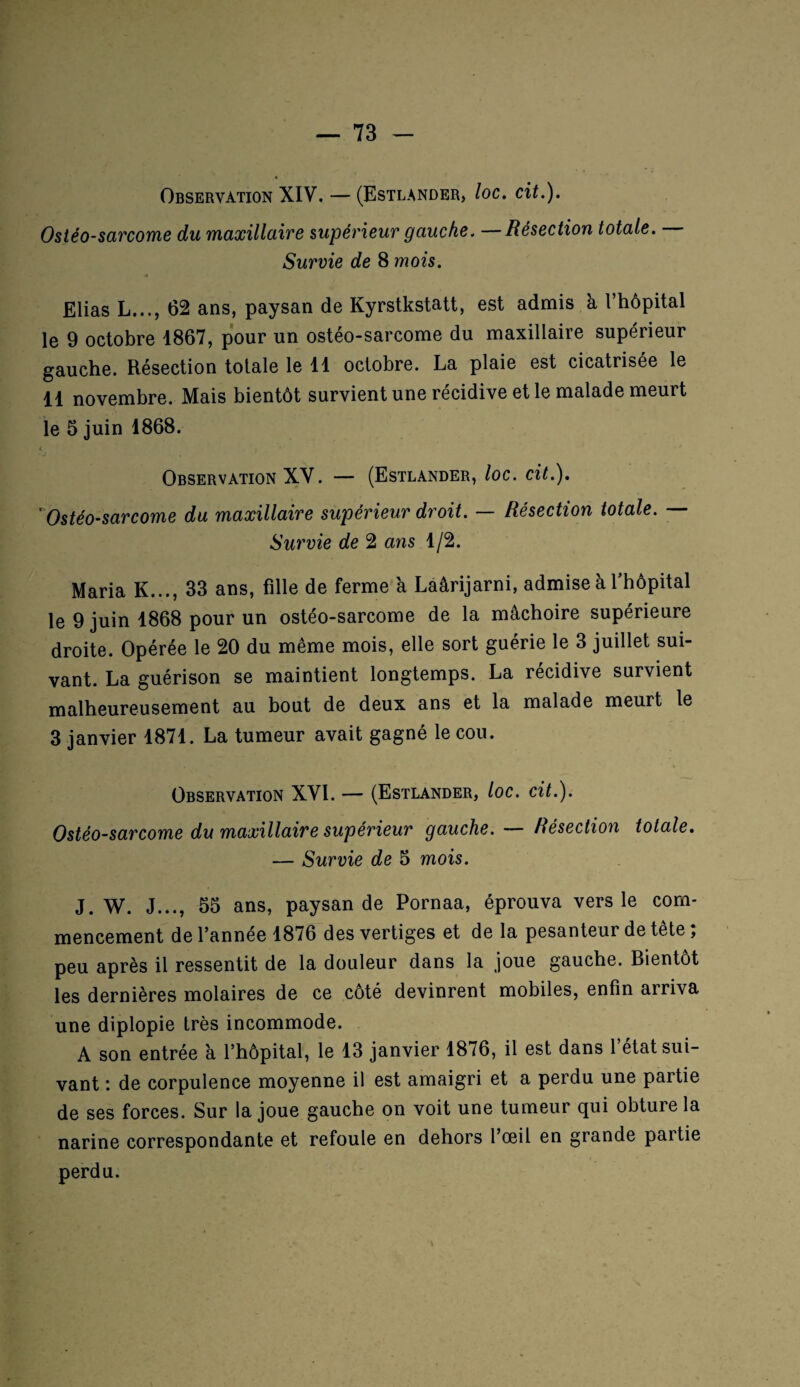 Observation XIV. — (Estlander, loc. cit.). Ostéo-sarcome du maxillaire supérieur gauche. —Résection totale. Survie de 8 mois. Elias L..., 62 ans, paysan de Kyrstkstatt, est admis k l hôpital le 9 octobre 1867, pour un ostéo-sarcome du maxillaire supérieur gauche. Résection totale le 11 octobre. La plaie est cicatrisée le 11 novembre. Mais bientôt survient une récidive et le malade meurt le 5 juin 1868. t j Observation XV. — (Estlander, loc. cit.). Ostéo-sarcome du maxillaire supérieur droit. — Résection totale. — Survie de 2 ans 1/2. Maria K..., 33 ans, fille de ferme k Laârijarni, admisek fhôpital le 9 juin 1868 pour un ostéo-sarcome de la mâchoire supérieure droite. Opérée le 20 du même mois, elle sort guérie le 3 juillet sui¬ vant. La guérison se maintient longtemps. La récidive survient malheureusement au bout de deux ans et la malade meurt le 3 janvier 1871. La tumeur avait gagné le cou. Observation XVI. — (Estlander, loc. cit.). Ostéo-sarcome du maxillaire supérieur gauche. — Résection totale. — Survie de 5 mois. J. W. J..., 55 ans, paysan de Pornaa, éprouva vers le com¬ mencement de l’année 1876 des vertiges et de la pesanteur de tête ; peu après il ressentit de la douleur dans la joue gauche. Bientôt les dernières molaires de ce côté devinrent mobiles, enfin arriva une diplopie très incommode. A son entrée k l’hôpital, le 13 janvier 1876, il est dans l’état sui¬ vant : de corpulence moyenne il est amaigri et a perdu une partie de ses forces. Sur la joue gauche on voit une tumeur qui obture la narine correspondante et refoule en dehors l’œil en grande partie perdu.