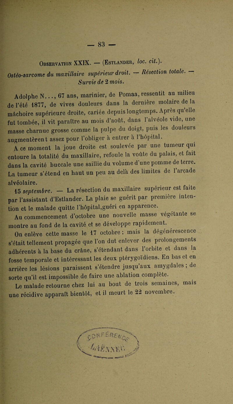 Observation XXIX. — (Estlander, loc. cit.). Ostéo-sarcome du maxillaire supérieur droit. — Résection totale. — Survie de 2 mois. Adolphe N..67 ans, marinier, de Pomaa, ressentit au milieu de l’été 1877, de vives douleurs dans la dernière molaire de la mâchoire supérieure droite, cariée depuis longtemps. Apres qu’elle fut tombée, il vit paraître au mois d’août, dans 1 alvéole vide, une masse charnue grosse comme la pulpe du doigt, puis les douleurs augmentèrent assez pour l’obliger à entrer a 1 hôpital. A ce moment la joue droite est soulevée par une tumeur qui entoure la totalité du maxillaire, refoule la voûte du palais, et fait dans la cavité buccale une saillie du volume d’une pomme de terre. La tumeur s’étend en haut un peu au delà des limites de 1 arcade alvéolaire. 15 septembre. — La résection du maxillaire supérieur est faite par l’assistant d’Estlander. La plaie se guérit par première inten¬ tion et le malade quitte l’hôpital,guéri en apparence. Au commencement d’octobre une nouvelle masse végétante se montre au fond de la cavité et se développe rapidement. On enlève cette masse le 17 octobre; mais la dégénérescence s’était tellement propagée que l’on dut enlever des prolongements adhérents à la base du crâne, s’étendant dans l’orbite et dans la fosse temporale et intéressant les deux ptérygoïdiens. En bas et en arrière les lésions paraissent s’étendre jusqu’aux amygdales ; de sorte qu’il est impossible de faire une ablation complète. Le malade retourne chez lui au bout de trois semaines, mais une récidive apparaît bientôt, et il meurt le 22 novembre.