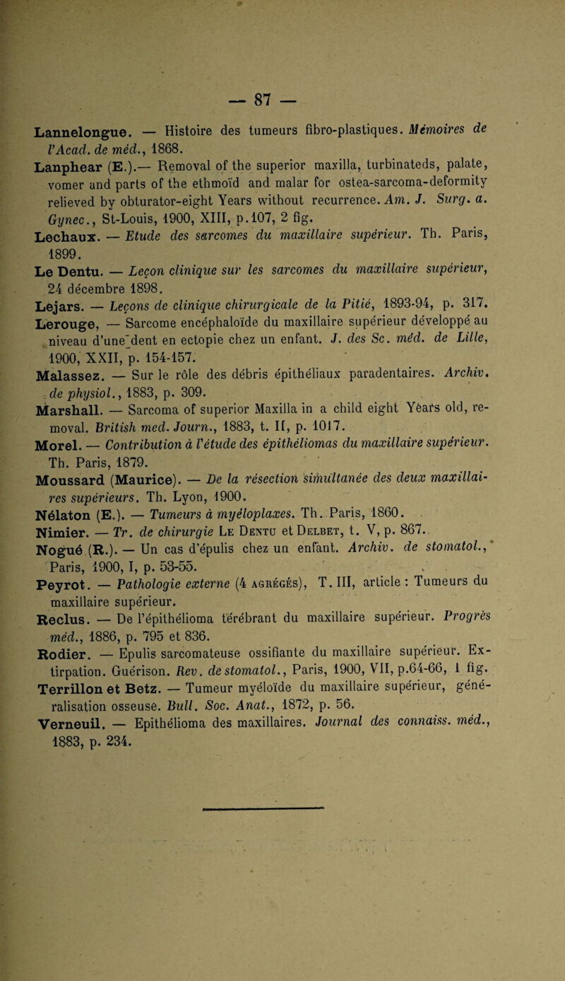 Lannelongue. — Histoire des tumeurs fïbro-plastiques. Mémoires de VAcad. de méd., 1868. Lanphear (E.).— Removal of the superior maxilla, turbinateds, palate, vomer and parts of the ethmoïd and malar for ostea-sarcoma-deformity relieved by obturator-eight Years without récurrence. Am. J. Surg. a. Gynec., St-Louis, 1900, XIII, p. 107, 2 fîg. Lechaux. — Etude des sarcomes du maxillaire supérieur. Tb. Paris, 1899. Le Dentu. — Leçon clinique sur les sarcomes du maxillaire supérieur, 24 décembre 1898. Lejars. — Leçons de clinique chirurgicale de la Pitié, 1893-94, p. 317. Lerouge, — Sarcome encéphaloïde du maxillaire supérieur développé au niveau d’une'dent en ectopie chez un enfant. J. des Sc. méd. de Lille, 1900, XXII, p. 154-157. Malassez. — Sur le rôle des débris épithéliaux paradentaires. Archiv. . de physiol., 1883, p. 309. Marshall. — Sarcoma of superior Maxilla in a child eight Yéars old, re¬ moval. British med. Journ., 1883, t. II, p. 1017. Morel. — Contribution à l'étude des épithéliomas du maxillaire supérieur. Th. Paris, 1879. Moussard (Maurice). — Le la résection simultanée des deux maxillai¬ res supérieurs. Th. Lyon, 1900. Nélaton (E.). — Tumeurs à myèloplaxes. Th. Paris, 1860. Nimier. — Tr. de chirurgie Le Dentu etÜELBET, t. V, p. 867. Nogué (R.). — Un cas d’épulis chez un enfant. Archiv. de stomatol.,' Paris, 1900, I, p. 53-55. 7 Peyrot. — Pathologie externe (4 agrégés), T. III, article : Tumeurs du maxillaire supérieur. Reclus. — De l’épithélioma térébrant du maxillaire supérieur. Progrès méd., 1886, p. 795 et 836. Rodier. — Epulis sarcomateuse ossifiante du maxillaire supérieur. Ex¬ tirpation. Guérison. Rev. de stomatol., Paris, 1900, VII, p.64-66, 1 fig. Terrillon et Betz. — Tumeur myéloïde du maxillaire supérieur, géné¬ ralisation osseuse. Bull. Soc. Anat., 1872, p. 56. Verneuil. — Epithélioma des maxillaires. Journal des connaiss. méd., 1883, p. 234.