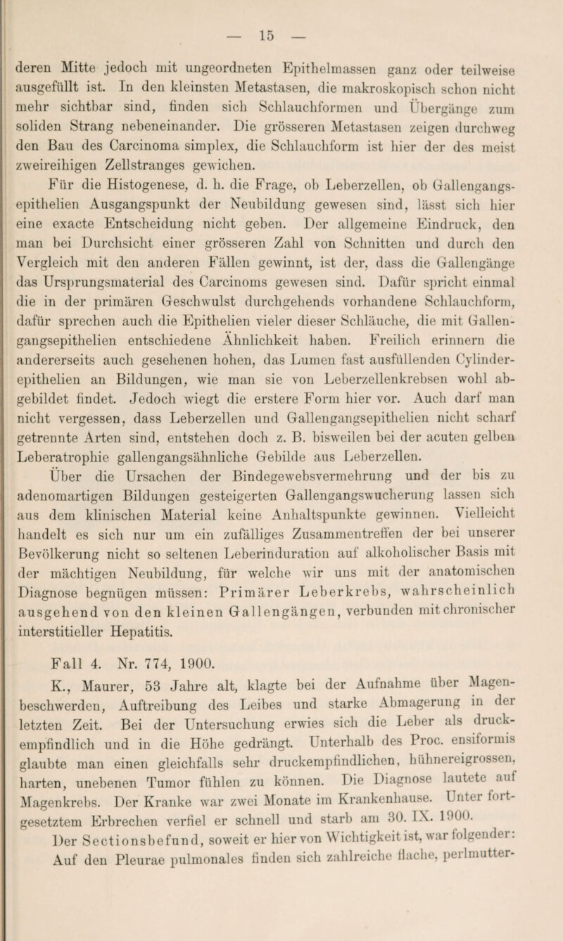 deren Mitte jedoch mit ungeordneten Epithelmassen ganz oder teilweise ausgefüllt ist. In den kleinsten Metastasen, die makroskopisch schon nicht mehr sichtbar sind, linden sich Schlauchformen und Übergänge zum soliden Strang nebeneinander. Die grösseren Metastasen zeigen durchweg den Bau des Carcinoma simplex, die Schlauchform ist hier der des meist zweireihigen Zellstranges gewichen. Für die Histogenese, d. h. die Frage, oh Leberzellen, oh Gallengangs- epithelien Ausgangspunkt der Neubildung gewesen sind, lässt sich liier eine exacte Entscheidung nicht geben. Der allgemeine Eindruck, den man bei Durchsicht einer grösseren Zahl von Schnitten und durch den Vergleich mit den anderen Fällen gewinnt, ist der, dass die Gallengänge das Ursprungsmaterial des Carcinoms gewesen sind. Dafür spricht einmal die in der primären Geschwulst durchgehends vorhandene Schlauchform, dafür sprechen auch die Epithelien vieler dieser Schläuche, die mit Gallen- gangsepithelien entschiedene Ähnlichkeit haben. Freilich erinnern die andererseits auch gesehenen hohen, das Lumen fast ausfüllenden Cylinder- epithelien an Bildungen, wie man sie von Leberzellenkrebsen wohl ab¬ gebildet findet. Jedoch wiegt die erstere Form hier vor. Auch darf man nicht vergessen, dass Leberzellen und Gallengangsepithelien nicht scharf getrennte Arten sind, entstehen doch z. B. bisweilen bei der acuten gelben Leberatrophie gallengangsähnliche Gebilde aus Leberzellen. Über die Ursachen der Bindegewebsvermehrung und der bis zu adenomartigen Bildungen gesteigerten Gallengangswucherung lassen sich aus dem klinischen Material keine Anhaltspunkte gewinnen. \ ielleicht handelt es sich nur um ein zufälliges Zusammentreffen der bei unserer Bevölkerung nicht so seltenen Leberinduration auf alkoholischer Basis mit der mächtigen Neubildung, für welche wir uns mit der anatomischen Diagnose begnügen müssen: Primärer Leberkrebs, wahrscheinlich ausgehend von den kleinen Gallengängen, verbunden mit chronischer interstitieller Hepatitis. Fall 4. Nr. 774, 1900. K., Maurer, 58 Jahre alt, klagte bei der Aufnahme über Magen¬ beschwerden, Auftreibung des Leibes und starke Abmagerung in dei letzten Zeit. Bei der Untersuchung erwies sich die Leber als druck¬ empfindlich und in die Höhe gedrängt. Unterhalb des Proc. ensiformis glaubte man einen gleichfalls sehr druckempfindlichen, hühnereigiossen, harten, unebenen Tumor fühlen zu können. Die Diagnose lautete auf Magenkrebs. Der Kranke war zwei Monate im Krankenhause. Untei hut¬ gesetztem Erbrechen verfiel er schnell und starb am 80. IX. 1800. Der Sectionshefund, soweit er hiervon Wichtigkeit ist, war lolgendei. Auf den Pleurae pulmonales finden sich zahlreiche flache, perimutter-