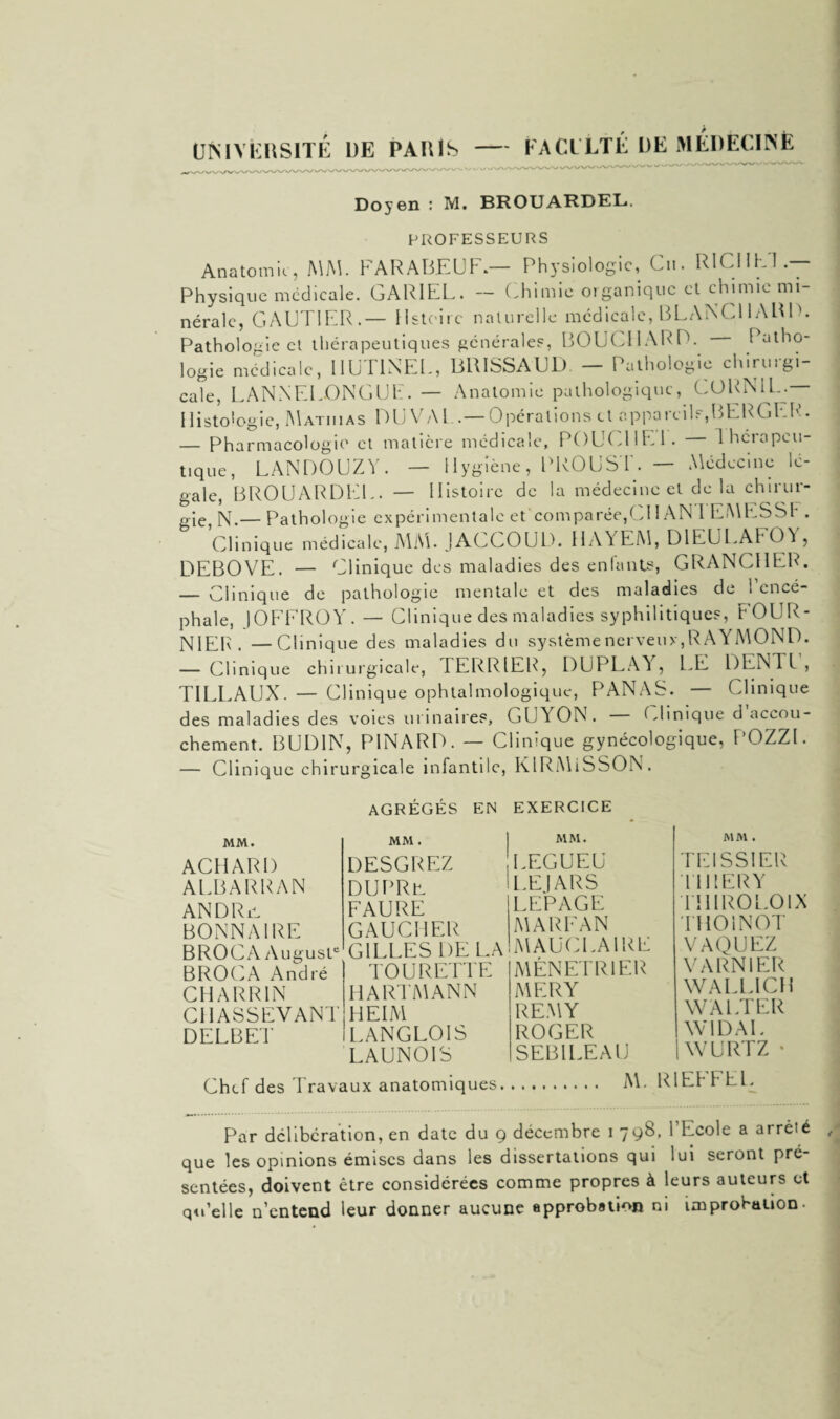 université de paris — Eaci'Lté de medEciNè Doyen : M. BROUARDEL. PROFESSEURS Anatomie, MM. FARABEUF.— Physiologie, Cn. RICHE*!.— Physique médicale. GARIEL. — Chimie organique et chimie mi¬ nérale, GAUTIER.— Hstoirc naturelle médicale, BLANCHARD. Pathologie et thérapeutiques générales, BOUCHARD. 1 atho- logie médicale, IIUT1NEL, BRISSAUD. — Pathologie chirurgi¬ cale, LANNELONGUE. — Anatomie pathologique, CORNU..— Histologie, Matiiias DU VAL..—Opérations et appareils,BERGER. — Pharmacologie et matière médicale, POUG1IE1. lhérapcu- le- tique, LAN DO UZ Y. — Hygiène, PROUST. — Médecine gale, BROUARDUL. — Histoire de la médecine et delà chirur¬ gie N.— Pathologie expérimentale et comparée,CI I AN I LUMES SI' . Clinique médicale, MM. JACCOUD. HAYEM, DIEULAFOY, DEBOVE. — Clinique des maladies des entants, GRANCHE1G — Clinique de pathologie mentale et des maladies de * ence phale, JOFFROY. — Clinique des maladies syphilitiques, FOUR¬ NIER. —Clinique des maladies du système nerveux, R AYMOND. — Clinique chirurgicale, TERRIER, DUPLAY, LE DENTL’, TILLAUX. — Clinique ophtalmologique, PANAS. — Clinique des maladies des voies urinaires, GUY ON. Clinique d accou¬ chement. BUD1N, PINARD. — Clinique gynécologique, POZZl. — Clinique chirurgicale infantile, KIRMiSSON. AGRÉGÉS EN EXERCICE MM. ACHARI) AUBARRAN AN DR il BONNAIRE BROC A Auguste BROCA André CHARRIN CI1ASSEVANT DELBET MM. DESGREZ DUPRti FAURE GAUCHER GILLES DELA TOURETTE HARTMANN HEIM LANGLOIS LAUNOIS MM. LEGUEU LEIARS LEPAGE MARFAN MAUCEA1RE MENETRIER MERY REMY ROGER SEBILEAU MM . TEISSIER TlllERY thiroloix THOlNOT VAQUEZ V ARN 1ER WALLICH WALTER W1DAE | WURTZ • Chef des Travaux anatomiques M. RIEFFEL. Par délibération, en date du g décembre i 798, l’Ecole a arreté , que Les opinions émises dans les dissertations qui lui seront pré¬ sentées, doivent être considérées comme propres à leurs auteurs et qu’elle n’entend leur donner aucune approbation ni improbation-