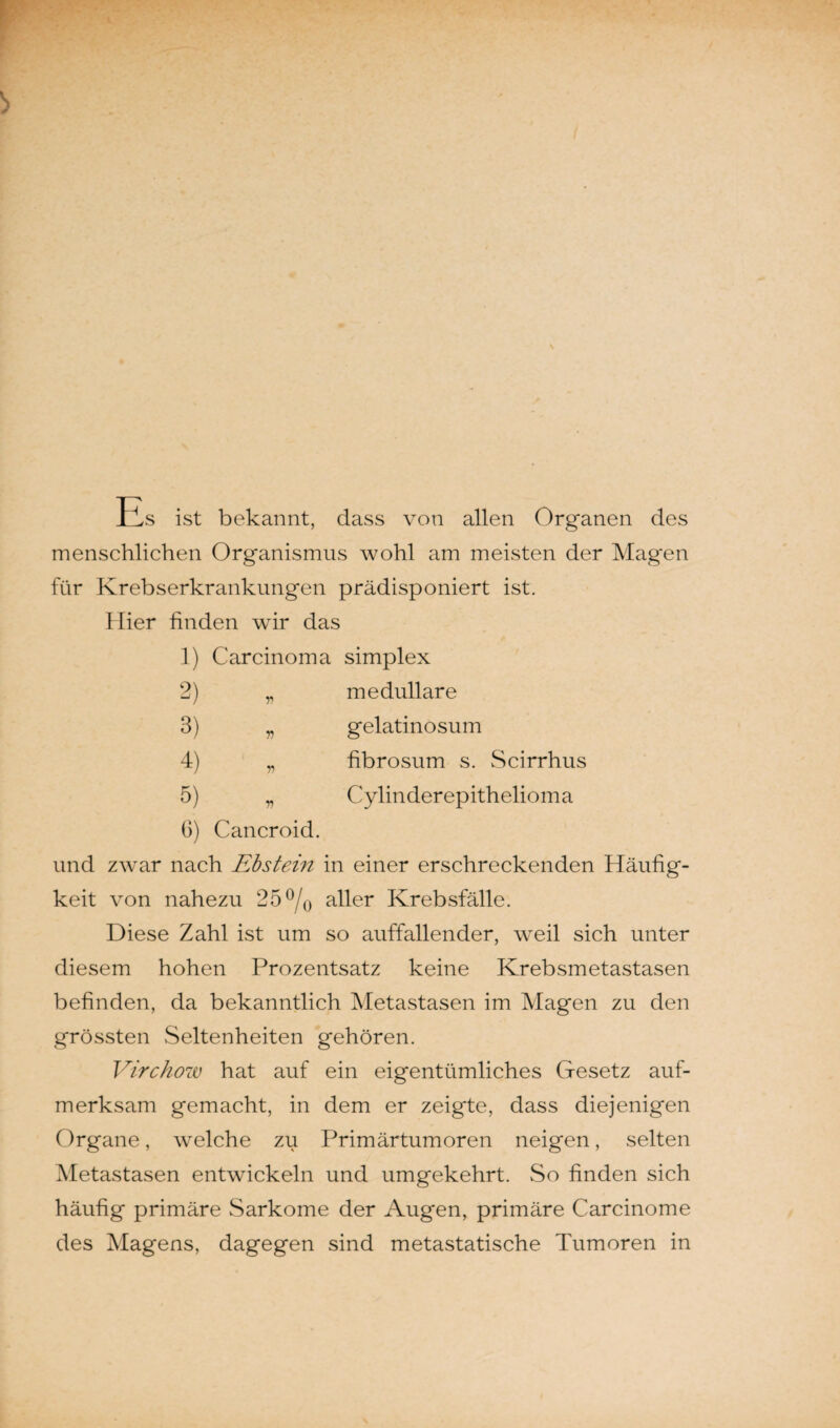 Es ist bekannt, dass von allen Organen des menschlichen Organismus wohl am meisten der Mag'en für Krebserkrankungen prädisponiert ist. Hier finden wir das 1) Carcinoma simplex 2) „ medulläre 3) „ gelatinosum 4) „ fibrosum s. Scirrhus 5) „ Cylinderepithelioma 6) Cancroid. und zwrar nach Ebstein in einer erschreckenden Häufig¬ keit von nahezu 25 °/0 aller Krebsfälle. Diese Zahl ist um so auffallender, weil sich unter diesem hohen Prozentsatz keine Krebsmetastasen befinden, da bekanntlich Metastasen im Magen zu den grössten Seltenheiten gehören. Virchow hat auf ein eigentümliches Gesetz auf¬ merksam gemacht, in dem er zeigte, dass diejenigen Organe, welche zu Primärtumoren neigen, selten Metastasen entwickeln und umgekehrt. So finden sich häufig primäre Sarkome der Augen, primäre Carcinome des Magens, dagegen sind metastatische Tumoren in