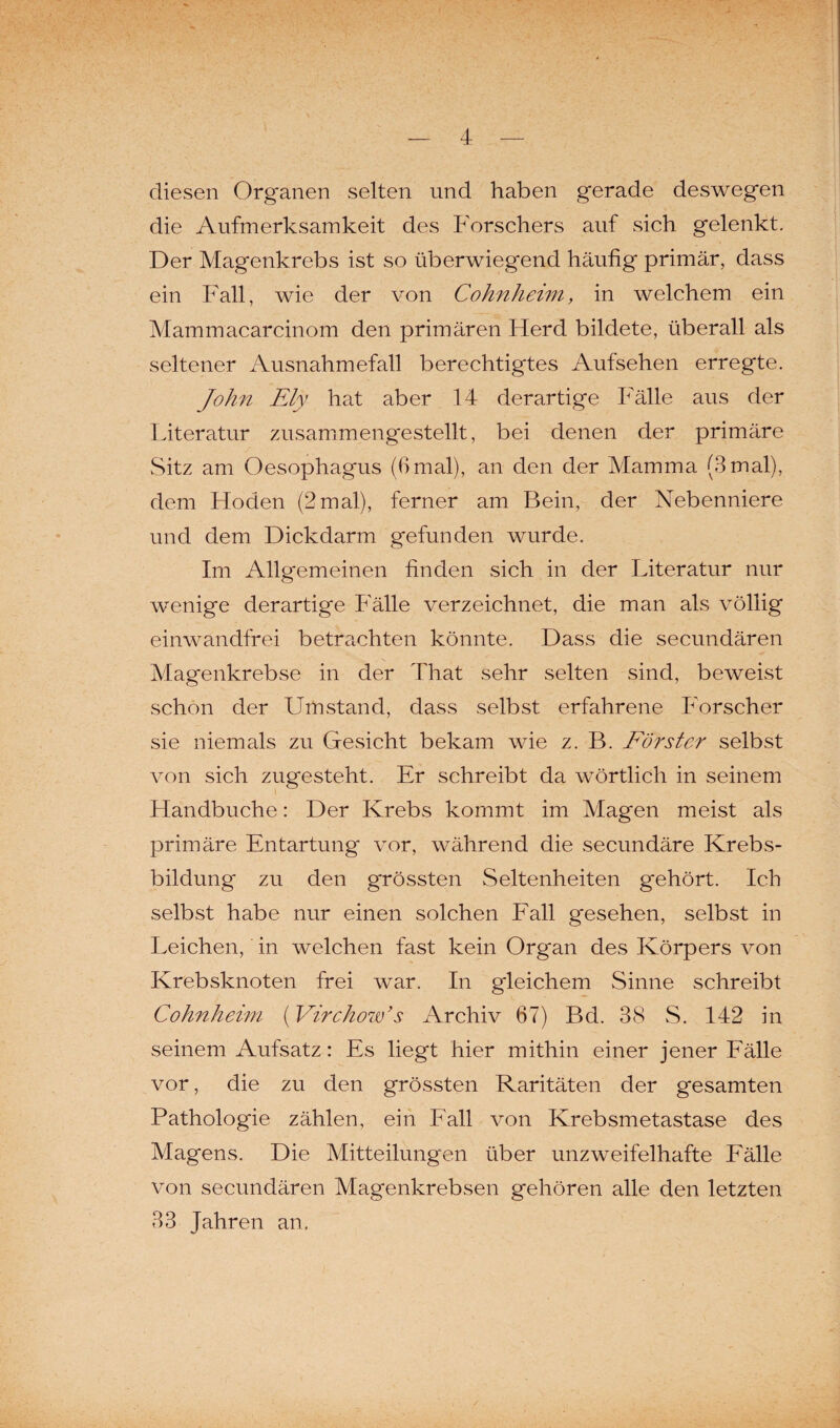 diesen Organen selten und haben gerade deswegen die Aufmerksamkeit des Forschers auf sich gelenkt. Der Magenkrebs ist so überwiegend häufig primär, dass ein Fall, wie der von Cohnheim, in welchem ein Mammacarcinom den primären Herd bildete, überall als seltener Ausnahmefall berechtigtes Aufsehen erregte. John Ely hat aber 14 derartige Fälle aus der Literatur zusammengestellt, bei denen der primäre Sitz am Oesophagus (6mal), an den der Mamma (3mal), dem Hoden (2mal), ferner am Bein, der Nebenniere und dem Dickdarm gefunden wurde. Im Allgemeinen finden sich in der Literatur nur wenige derartige Fälle verzeichnet, die man als völlig einwandfrei betrachten könnte. Dass die secundären Magenkrebse in der That sehr selten sind, beweist schon der Umstand, dass selbst erfahrene Forscher sie niemals zu Gesicht bekam wie z. B. Förster selbst von sich zugesteht. Er schreibt da wörtlich in seinem Handbuche: Der Krebs kommt im Magen meist als primäre Entartung vor, während die secundäre Krebs¬ bildung zu den grössten Seltenheiten g'ehört. Ich selbst habe nur einen solchen Fall gesehen, selbst in Leichen, in welchen fast kein Organ des Körpers von Krebsknoten frei war. In gleichem Sinne schreibt Cohnheim (Virchow’s Archiv 67) Bd. 38 S. 142 in seinem Aufsatz: Es liegt hier mithin einer jener Fälle vor, die zu den grössten Raritäten der gesamten Pathologie zählen, ein Fall von Krebsmetastase des Magens. Die Mitteilungen über unzweifelhafte Fälle von secundären Magenkrebsen gehören alle den letzten 33 Jahren an.