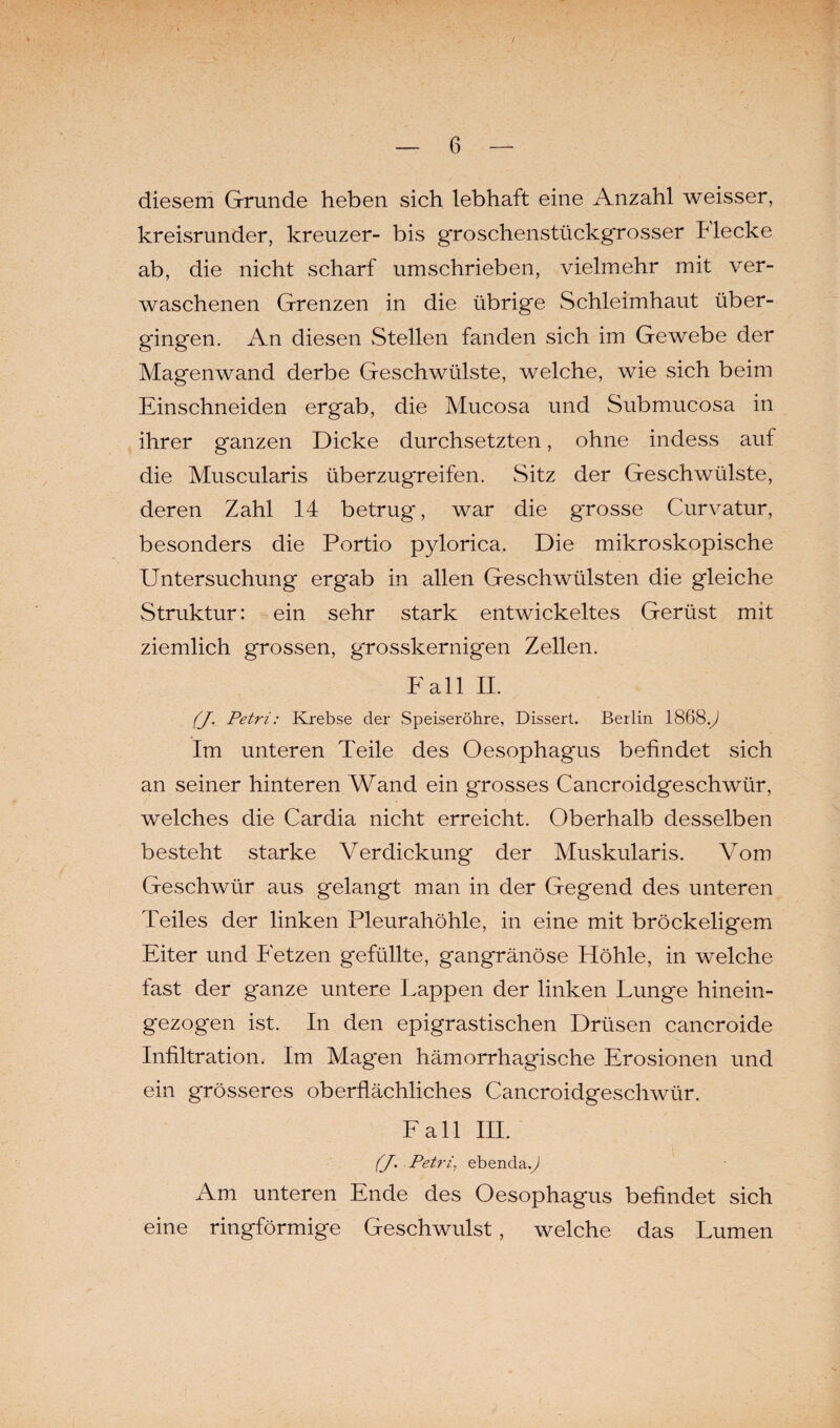 diesem Grunde heben sich lebhaft eine Anzahl weisser, kreisrunder, kreuzer- bis groschenstückgrosser Flecke ab, die nicht scharf umschrieben, vielmehr mit ver¬ waschenen Grenzen in die übrige Schleimhaut über¬ gingen. An diesen Stellen fanden sich im Gewebe der Magenwand derbe Geschwülste, welche, wie sich beim Einschneiden ergab, die Mucosa und Submucosa in ihrer ganzen Dicke durchsetzten, ohne indess auf die Muscularis überzugreifen. Sitz der Geschwülste, deren Zahl 14 betrug, war die grosse Curvatur, besonders die Portio pylorica. Die mikroskopische Untersuchung ergab in allen Geschwülsten die gleiche Struktur: ein sehr stark entwickeltes Gerüst mit ziemlich grossen, grosskernigen Zellen. Fall II. (J. Petri: Krebse der Speiseröhre, Dissert. Berlin 1868y Im unteren Teile des Oesophagus befindet sich an seiner hinteren Wand ein grosses Cancroidgeschwür, welches die Cardia nicht erreicht. Oberhalb desselben besteht starke Verdickung der Muskularis. Vom Geschwür aus gelangt man in der Gegend des unteren Teiles der linken Pleurahöhle, in eine mit bröckeligem Eiter und Fetzen gefüllte, gangränöse Höhle, in welche fast der ganze untere Lappen der linken Lunge hinein¬ gezogen ist. In den epigrastischen Drüsen cancroide Infiltration. Im Magen hämorrhagische Erosionen und ein grösseres oberflächliches Cancroidgeschwür. Lall III. (J. Petri, ebenda.^ Am unteren Ende des Oesophagus befindet sich eine ringförmige Geschwulst, welche das Lumen