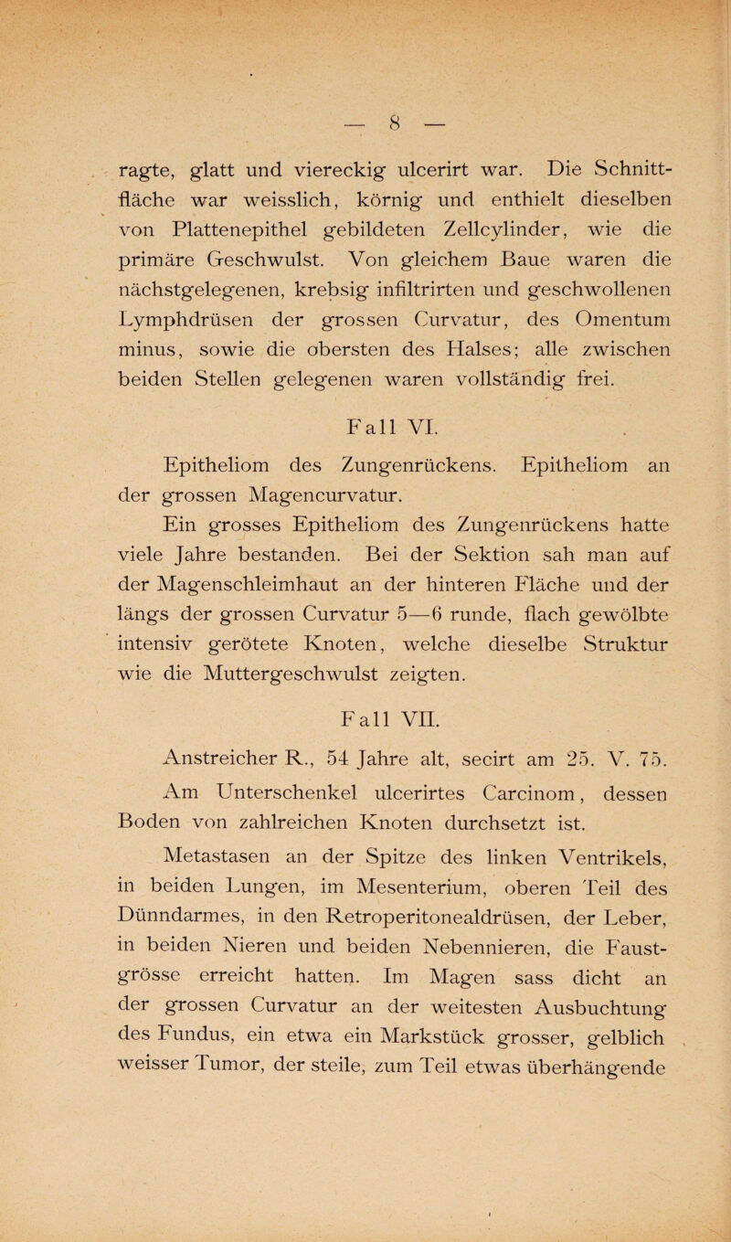 ragte, glatt und viereckig ulcerirt war. Die Schnitt¬ fläche war weisslich, körnig und enthielt dieselben von Plattenepithel gebildeten Zellcylinder, wie die primäre Geschwulst. Von gleichem Baue waren die nächstgelegenen, krebsig infiltrirten und geschwollenen Lymphdrüsen der grossen Curvatur, des Omentum minus, sowie die obersten des Halses; alle zwischen beiden Stellen gelegenen waren vollständig frei. Fall VI. Epitheliom des Zungenrückens. Epitheliom an der grossen Magencurvatur. Ein grosses Epitheliom des Zung'enrückens hatte viele Jahre bestanden. Bei der Sektion sah man auf der Magenschleimhaut an der hinteren Fläche und der längs der grossen Curvatur 5—6 runde, flach gewölbte intensiv gerötete Knoten, welche dieselbe Struktur wie die Muttergeschwulst zeigten. Fall VII. Anstreicher R., 54 Jahre alt, secirt am 25. V. 75. Am Unterschenkel ulcerirtes Carcinom, dessen Boden von zahlreichen Knoten durchsetzt ist. Metastasen an der Spitze des linken Ventrikels, in beiden Lungen, im Mesenterium, oberen Teil des Dünndarmes, in den Retroperitonealdrüsen, der Leber, in beiden Nieren und beiden Nebennieren, die Faust¬ grösse erreicht hatten. Im Magen sass dicht an der grossen Curvatur an der weitesten Ausbuchtung des Fundus, ein etwa ein Markstück grosser, gelblich weisser Tumor, der steile, zum Teil etwas überhängende