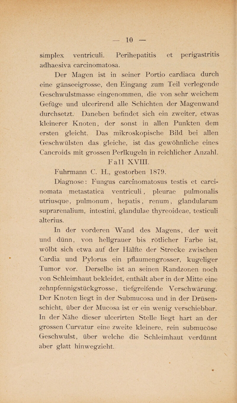 simplex ventriculi. Perihepatitis et perigastritis adhaesiva carcinomatosa. Der Magen ist in seiner Portio cardiaca durch eine gänseeigrosse, den Eingang zum Teil verlegende Geschwulstmasse eingenommen, die von sehr weichem Gefüge und ulcerirend alle Schichten der Magenwand durchsetzt. Daneben befindet sich ein zweiter, etwas kleinerer Knoten, der sonst in allen Punkten dem ersten gleicht. Das mikroskopische Bild bei allen Geschwülsten das gleiche, ist das gewöhnliche eines Cancroids mit grossen Perlkugeln in reichlicher Anzahl. Fall XVIII. Fuhrmann C. FL, gestorben 1879. Diagnose: Fungus carcinomatosus testis et carci- nomata metastatica ventriculi , pleurae pulmonalis utriusque, pulmonum, hepatis, renum, glandularum suprarenalium, intestini, glandulae thyreoideae, testiculi alterius. In der vorderen Wand des Magens, der weit und dünn, von hellgrauer bis rötlicher Farbe ist, wölbt sich etwa auf der Hälfte der Strecke zwischen Cardia und Pylorus ein pflaumengrosser, kugeliger Tumor vor. Derselbe ist an seinen Randzonen noch von Schleimhaut bekleidet, enthält aber in der Mitte eine zehnpfennigstückgrosse, tiefgreifende Verschwärung. Der Knoten liegt in der Submucosa und in der Drüsen¬ schicht, über der Mucosa ist er ein wenig verschiebbar. In der Nähe dieser ulcerirten Stelle liegt hart an der grossen Curvatur eine zweite kleinere, rein submucöse Geschwulst, über welche die Schleimhaut verdünnt aber glatt hinweg'zieht.