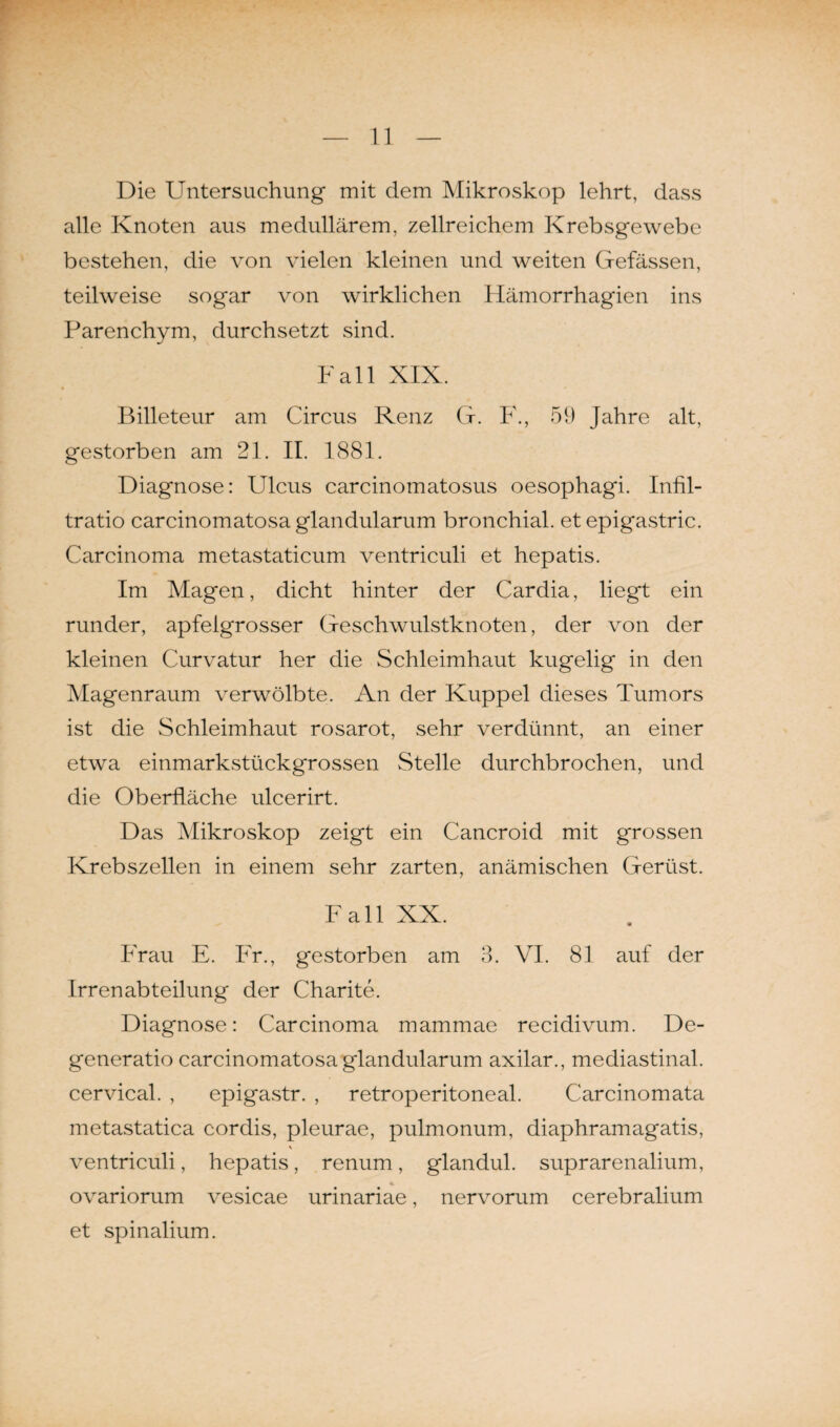 Die Untersuchung mit dem Mikroskop lehrt, dass alle Knoten aus medullärem, zellreichem Krebsgewebe bestehen, die von vielen kleinen und weiten Gefässen, teilweise sogar von wirklichen Hämorrhagien ins Parenchym, durchsetzt sind. Fall XIX. Billeteur am Circus Renz G. F., 59 Jahre alt, gestorben am 21. II. 1881. Diagnose: Ulcus carcinomatosus oesophagi. Infil- tratio carcinomatosa glandularum bronchial, et epigastric. Carcinoma metastaticum ventriculi et hepatis. Im Magen, dicht hinter der Cardia, liegt ein runder, apfelgrosser Geschwulstknoten, der von der kleinen Curvatur her die Schleimhaut kugelig in den Magenraum verwölbte. An der Kuppel dieses Tumors ist die Schleimhaut rosarot, sehr verdünnt, an einer etwa einmarkstückgrossen Stelle durchbrochen, und die Oberfläche ulcerirt. Das Mikroskop zeigt ein Cancroid mit grossen Krebszellen in einem sehr zarten, anämischen Gerüst. Fall XX. Frau E. Fr., gestorben am 3. VI. 81 auf der Irrenabteilung der Charite. Diagnose: Carcinoma mammae recidivum. De- generatio carcinomatosa glandularum axilar., mediastinal. cervical. , epigastr. , retroperitoneal. Carcinomata metastatica cordis, pleurae, pulmonum, diaphramagatis, ventriculi, hepatis, renum, glandul. suprarenalium, ovariorum vesicae urinariae, nervorum cerebralium et spinalium.