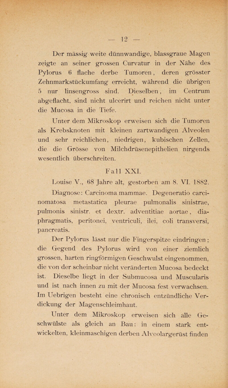 Der massig weite dünnwandige, blassgraue Magen zeigte an seiner grossen Curvatur in der Nähe des Pylorus 6 flache derbe Tumoren, deren grösster Zehnmarkstückumfang erreicht, während die übrigen 5 nur linsengross sind. Dieselben, im Centrum abgeflacht, sind nicht ulcerirt und reichen nicht unter die Mucosa in die Tiefe. Unter dem Mikroskop erweisen sich die Tumoren als Krebsknoten mit kleinen zartwandigen Alveolen und sehr reichlichen, niedrigen, kubischen Zellen, die die Grösse von Milchdrüsenepithelien nirgends wesentlich überschreiten. Fall XXI. Louise V., 68 Jahre alt, g'estorben am 8. VI. 1882. Diagnose: Carcinoma mammae. Degeneratio carci- nomatosa metastatica pleurae pulmonalis sinistrae, pulmonis sinistr. et dextr. adventitiae aortae, dia- phragmatis, peritonei, ventriculi, ilei, coli transversi, pancreatis. Der Pylorus lässt nur die Fingerspitze eindringen ; die Gegend des Pylorus wird von einer ziemlich grossen, harten ringförmigen Geschwulst eingenommen, die von der scheinbar nicht veränderten Mucosa bedeckt ist. Dieselbe liegt in der Submucosa und Muscularis und ist nach innen zu mit der Mucosa fest verwachsen. Im Uebrigen besteht eine chronisch entzündliche Ver¬ dickung der Magenschleimhaut. Unter dem Mikroskop erweisen sich alle Ge¬ schwülste als gleich an Bau: in einem stark ent¬ wickelten, kleinmaschigen derben Alveolargerüst finden