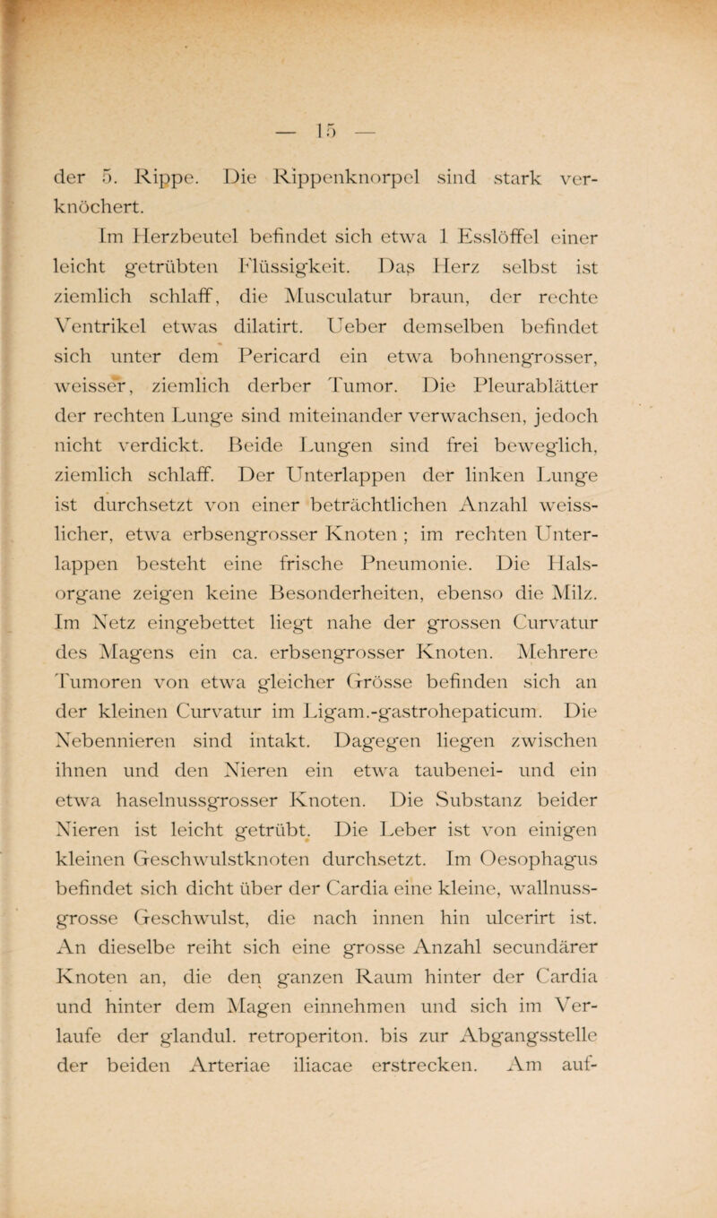 der 5. Rippe. Die Rippenknorpel sind stark ver¬ knöchert. Lin Herzbeutel befindet sich etwa 1 Esslöffel einer leicht getrübten Flüssigkeit. Days Herz selbst ist ziemlich schlaff, die Musculatur braun, der rechte Ventrikel etwas dilatirt. Ueber demselben befindet sich unter dem Pericard ein etwa bohnengrosser, weisser, ziemlich derber Tumor. Die Pleurablätter der rechten Lunge sind miteinander verwachsen, jedoch nicht verdickt. Beide Lungen sind frei beweglich, ziemlich schlaff. Der Unterlappen der linken Lunge ist durchsetzt von einer beträchtlichen Anzahl weiss- licher, etwa erbsengrosser Knoten ; im rechten Unter¬ lappen besteht eine frische Pneumonie. Die Hals¬ organe zeigen keine Besonderheiten, ebenso die Milz. Im Netz eingebettet liegt nahe der grossen Curvatur des Magens ein ca. erbsengrosser Knoten. Mehrere Tumoren von etwa gleicher Grösse befinden sich an der kleinen Curvatur im Ligam.-gastrohepaticum. Die Nebennieren sind intakt. Dagegen liegen zwischen ihnen und den Nieren ein etwa taubenei- und ein etwa haselnussgrosser Knoten. Die Substanz beider Nieren ist leicht getrübt. Die Leber ist von einigen kleinen Geschwulstknoten durchsetzt. Im Oesophagus befindet sich dicht über der Cardia eine kleine, wallnuss¬ grosse Geschwulst, die nach innen hin ulcerirt ist. An dieselbe reiht sich eine grosse Anzahl secundärer Knoten an, die den ganzen Raum hinter der Cardia und hinter dem Magen einnehmen und sich im Ver¬ laufe der glandul. retroperiton. bis zur Abgangsstelle der beiden Arteriae iliacae erstrecken. Am auf-