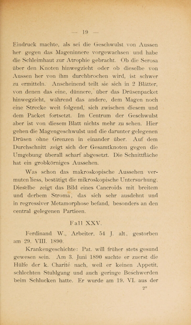 Eindruck machte, als sei die Geschwulst von Aussen her gegen das Mageninnere vorgewachsen und habe die Schleimhaut zur Atrophie gebracht. Ob die Serosa über den Knoten hinwegzieht oder ob dieselbe von Aussen her von ihm durchbrochen wird, ist schwer zu ermitteln. Anscheinend teilt sie sich in 2 Blätter, von denen das eine, dünnere, über das Drüsenpacket hinwegzieht, während das andere, dem Magen noch eine Strecke weit folgend, sich zwischen diesem und dem Packet fortsetzt. Im Centrum der Geschwulst aber ist von diesem Blatt nichts mehr zu sehen. Hier gehen die Magengeschwulst und die darunter gelegenen Drüsen ohne Grenzen in einander über. Auf dem Durchschnitt zeigt sich der Gesamtknoten gegen die Umgebung überall scharf abgesetzt. Die Schnittfläche hat ein grobkörniges Aussehen. Was schon das makroskopische Aussehen ver¬ muten liess, bestätigt die mikroskopische Untersuchung. Dieselbe zeigt das Bild eines Cancroids mit breitem und derbem Stroma, das sich sehr ausdehnt und in regressiver Metamorphose befand, besonders an den central gelegenen Partieen. Fall XXV. Ferdinand W., Arbeiter, 54 J. alt, gestorben am 29. VIII. 1890. Krankengeschichte: Pat. will früher stets gesund gewesen sein. Am 3. Juni 1890 suchte er zuerst die \ Hülfe der k. Charite nach, weil er keinen Appetit, schlechten Stuhlgang und auch geringe Beschwerden beim Schlucken hatte. Er wurde am 19. VI. aus der 9*