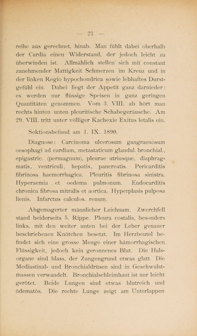reihe aus gerechnet, hinab. Man fühlt dabei oberhalb der Cardia einen Widerstand, der jedoch leicht zu überwinden ist. Allmählich stellen' sich mit constant zunehmender Mattig'keit Schmerzen im Kreuz und in der linken Regio hypochondrica sowie lebhaftes Durst¬ gefühl ein. Dabei liegt der Appetit ganz darnieder: es werden nur flüssige Speisen in ganz geringen Quantitäten genommen. Vom 3. VIII. ab hört man rechts hinten unten pleuritische Schabegeräusche. Am 29. VIII. tritt unter völliger Kachexie Exitus letalis ein. Sektionsbefund am 1. IX. 1890. Diagnose: Carcinoma ulcerosum gangraenosum oesophagi ad cardiam, metastaticum glandul. bronchial., epigastric. (permagnum), pleurae utriusque, diaphrag- matis, ventriculi, hepatis, pancreatis. Pericarditis fibrinosa haemorrhagica. Pleuritis fibrinosa sinistra. Hyperaemia et oedema pulmonum. Endocarditis chronica fibrosa mitralis et aortica. Hyperplasis pulposa lienis. Infarctus calculos. renum. Abgemagerter männlicher Leichnam. Zwerchfell stand beiderseits 5. Rippe. Pleura costalis, besonders links, mit den weiter unten bei der Leber genauer beschriebenen Knötchen besetzt. Im Eierzbeutel be¬ findet sich eine grosse Menge einer hämorrhagischen Flüssigkeit, jedoch kein geronnenes Blut. Die Hals¬ organe sind blass, der Zungengrund etwas glatt. Die Mediastinal- und Bronchialdrüsen sind in Geschwulst- * massen verwandelt. Bronchialschleimhaut ist nur leicht gerötet. Beide Lungen sind etwas blutreich und ödematös. Die rechte Lunge zeigt am Unterlappen