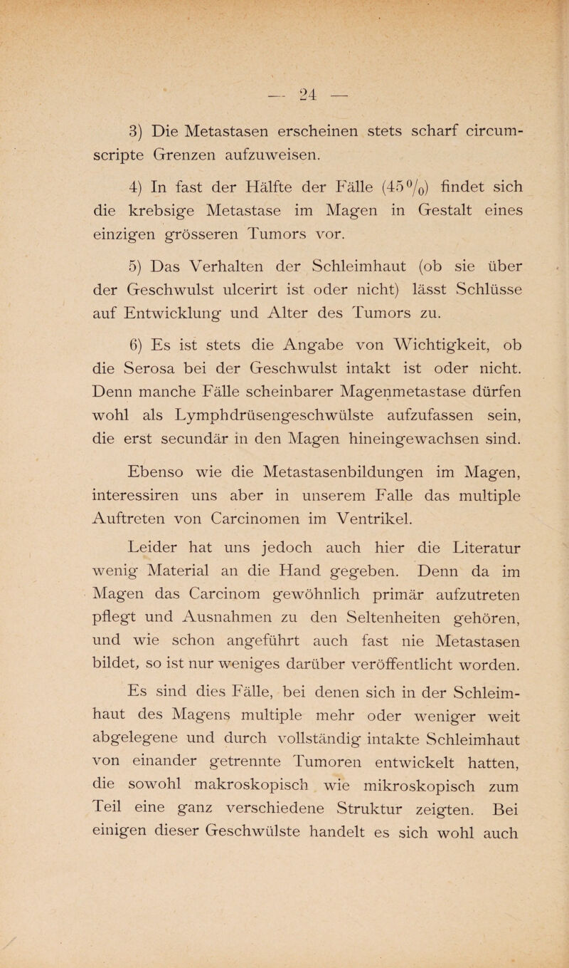 3) Die Metastasen erscheinen stets scharf circum- scripte Grenzen aufzuweisen. 4) In fast der Hälfte der Fälle (45 °/0) findet sich die krebsige Metastase im Magen in Gestalt eines einzigen grösseren Tumors vor. 5) Das Verhalten der Schleimhaut (ob sie über der Geschwulst ulcerirt ist oder nicht) lässt Schlüsse auf Entwicklung und Alter des Tumors zu. 6) Es ist stets die Angabe von Wichtigkeit, ob die Serosa bei der Geschwulst intakt ist oder nicht. Denn manche Fälle scheinbarer Magenmetastase dürfen wohl als Lymphdrüsengeschwülste aufzufassen sein, die erst secundär in den Magen hineingewachsen sind. Ebenso wie die Metastasenbildungen im Magen, interessiren uns aber in unserem Falle das multiple Auftreten von Carcinomen im Ventrikel. Leider hat uns jedoch auch hier die Literatur wenig Material an die Fland gegeben. Denn da im Magen das Carcinom gewöhnlich primär aufzutreten pflegt und Ausnahmen zu den Seltenheiten gehören, und wie schon angeführt auch fast nie Metastasen bildet, so ist nur weniges darüber veröffentlicht worden. Es sind dies Lälle, bei denen sich in der Schleim¬ haut des Magens multiple mehr oder weniger weit abgelegene und durch vollständig intakte Schleimhaut von einander getrennte Tumoren entwickelt hatten, die sowohl makroskopisch wie mikroskopisch zum Teil eine ganz verschiedene Struktur zeigten. Bei einigen dieser Geschwülste handelt es sich wohl auch