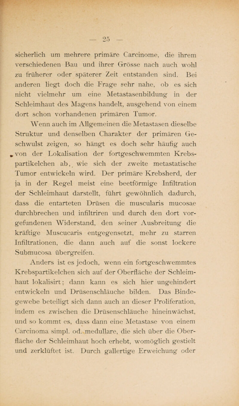 sicherlich um mehrere primäre Carcinome, die ihrem verschiedenen Bau und ihrer Grösse nach auch wohl zu früherer oder späterer Zeit entstanden sind. Bei anderen liegt doch die Frage sehr nahe, ob es sich nicht vielmehr um eine Metastasenbildung in der Schleimhaut des Magens handelt, ausgehend von einem dort schon vorhandenen primären Tumor. Wenn auch im Allgemeinen die Metastasen dieselbe Struktur und denselben Charakter der primären Ge¬ schwulst zeigen, so hängt es doch sehr häufig auch w von der Lokalisation der fortgeschwemmten Krebs¬ partikelchen ab, wie sich der zweite metastatische Tumor entwickeln wird. Der primäre Krebsherd, der ja in der Regel meist eine beetförmige Infiltration der Schleimhaut darstellt, führt gewöhnlich dadurch, dass die entarteten Drüsen die muscularis mucosae durchbrechen und infiltriren und durch den dort Vor¬ gefundenen Widerstand, den seiner Ausbreitung die kräftige Muscucaris entgegensetzt, mehr zu starren Infiltrationen, die dann auch auf die sonst lockere Submucosa übergreifen. Anders ist es jedoch, wenn ein fortgeschwemmtes Krebspartikelchen sich auf der Oberfläche der Schleim¬ haut lokalisirt; dann kann es sich hier ungehindert entwickeln und Drüsenschläuche bilden. Das Binde¬ gewebe beteiligt sich dann auch an dieser Proliferation, indem es zwischen die Drüsenschläuche hineinwächst, und so kommt es, dass dann eine Metastase von einem Carcinoma simpl. od. medulläre, die sich über die Ober¬ fläche der Schleimhaut hoch erhebt, womöglich gestielt und zerklüftet ist. Durch gallertige Erweichung oder