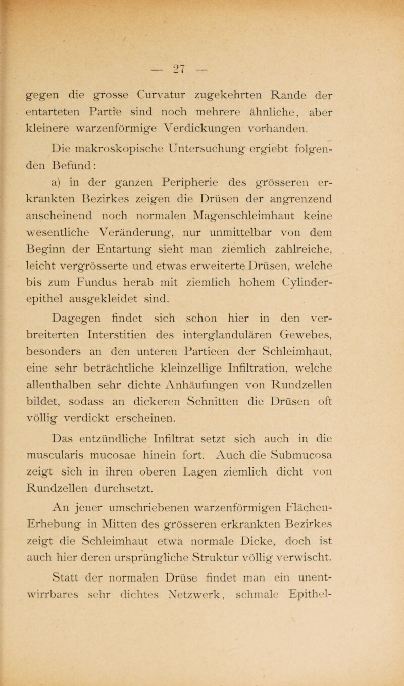 gegen die grosse Curvatur zugekehrten Rande der entarteten Partie sind noch mehrere ähnliche, aber kleinere warzenförmige Verdickungen vorhanden. Die makroskopische Untersuchung ergiebt folgen¬ den Befund: a) in der ganzen Peripherie des grösseren er¬ krankten Bezirkes zeigen die Drüsen der angrenzend anscheinend noch normalen Magenschleimhaut keine wesentliche Veränderung, nur unmittelbar von dem Beginn der Entartung sieht man ziemlich zahlreiche, leicht vergrösserte und etwas erweiterte Drüsen, welche bis zum Fundus herab mit ziemlich hohem Cylinder- epithel ausgekleidet sind. Dagegen findet sich schon hier in den ver¬ breiterten Interstitien des interglandulären Gewebes, besonders an den unteren Partieen der Schleimhaut, eine sehr beträchtliche kleinzellige Infiltration, welche allenthalben sehr dichte Anhäufungen von Rundzellen bildet, sodass an dickeren Schnitten die Drüsen oft völlig verdickt erscheinen. Das entzündliche Infiltrat setzt sich auch in die muscularis mucosae hinein fort. Auch die Submucosa zeigt sich in ihren oberen Lagen ziemlich dicht von Rundzellen durchsetzt. An jener umschriebenen warzenförmigen Flächen- Erhebung in Mitten des grösseren erkrankten Bezirkes zeigt die Schleimhaut etwa normale Dicke, doch ist \ auch hier deren ursprüngliche Struktur völlig verwischt. Statt der normalen Drüse findet man ein unent¬ wirrbares sehr dichtes Netzwerk, schmale Epithel-