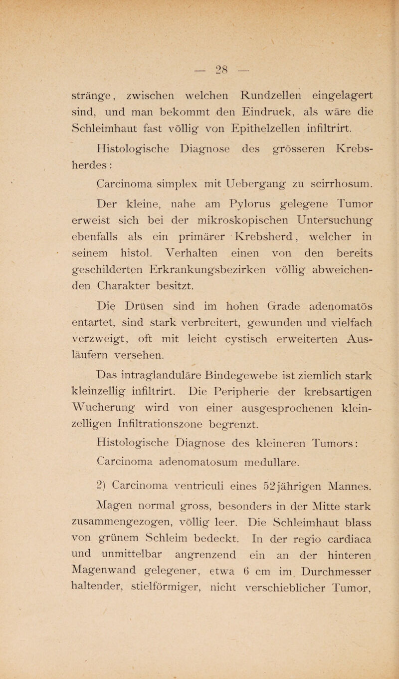 stränge, zwischen welchen Rundzellen eingelagert sind, und man bekommt den Eindruck, als wäre die Schleimhaut fast völlig von Epithelzellen infiltrirt. Histologische Diagnose des grösseren Krebs¬ herdes : Carcinoma simplex mit Uebergang zu scirrhosum. Der kleine, nahe am Pylorus gelegene Tumor erweist sich bei der mikroskopischen E'ntersuchung ebenfalls als ein primärer Krebsherd, welcher in seinem histol. Verhalten einen von den bereits geschilderten Erkrankungsbezirken völlig abweichen¬ den Charakter besitzt. Die Drüsen sind im hohen Grade adenomatös entartet, sind stark verbreitert, gewunden und vielfach verzweigt, oft mit leicht cystisch erweiterten Aus¬ läufern versehen. Das intraglanduläre Bindegewebe ist ziemlich stark kleinzellig infiltrirt. Die Peripherie der krebsartigen Wucherung wird von einer ausgesprochenen klein¬ zeiligen Infiltrationszone begrenzt. Histologische Diagnose des kleineren Tumors: Carcinoma adenomatosum medulläre. 2) Carcinoma ventriculi eines 52jährigen Mannes. Magen normal gross, besonders in der Mitte stark zusammengezogen, völlig leer. Die Schleimhaut blass von grünem Schleim bedeckt. In der regio cardiaca und unmittelbar angrenzend ein an der hinteren Magenwand gelegener, etwa 6 cm im Durchmesser haltender, stielförmiger, nicht verschieblicher Tumor,