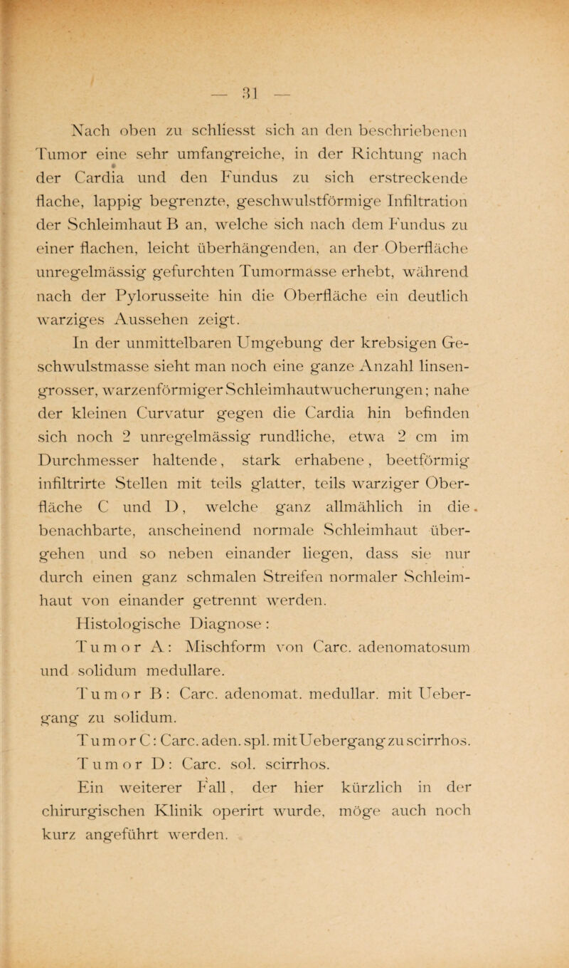 Nach oben zu schliesst sich an den beschriebenen Tumor eine sehr umfangreiche, in der Richtung nach der Cardia und den Fundus zu sich erstreckende flache, lappig begrenzte, geschwulstförmige Infiltration der Schleimhaut B an, welche sich nach dem Fundus zu einer flachen, leicht überhängenden, an der Oberfläche unregelmässig gefurchten Tumormasse erhebt, während nach der Pylorusseite hin die Oberfläche ein deutlich warziges Aussehen zeigt. In der unmittelbaren Umgebung der krebsigen Ge¬ schwulstmasse sieht man noch eine ganze Anzahl linsen¬ grosser, warzenförmiger Schleimhautwucherungen; nahe der kleinen Curvatur gegen die Cardia hin befinden sich noch 2 unregelmässig rundliche, etwa 2 cm im Durchmesser haltende, stark erhabene, beetförmig infiltrirte Stellen mit teils glatter, teils warziger Ober¬ fläche C und D, welche ganz allmählich in die. benachbarte, anscheinend normale Schleimhaut über¬ gehen und so neben einander liegen, dass sie nur durch einen ganz schmalen Streifen normaler Schleim¬ haut von einander getrennt werden. Histologische Diagnose : T u m o r A: Mischform von Care, adenomatosum und solidum medulläre. Tumor B: Care, adenomat. medullär, mit Ueber- gang zu solidum. Tumor C: Care.aden.spl. mitUebergangzuscirrhos. Tumor D: Care. sol. scirrhos. \ Ein weiterer Fall, der hier kürzlich in der chirurgischen Klinik operirt wurde, möge auch noch kurz angeführt werden.