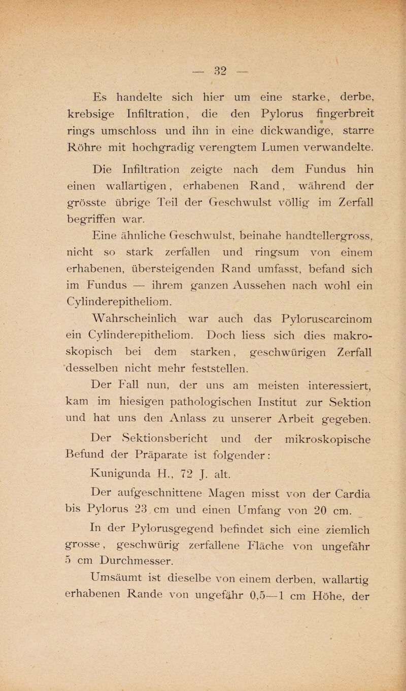 Es handelte sich hier um eine starke, derbe, krebsige Infiltration, die den Pylorus fingerbreit rings umschloss und ihn in eine dickwandige, starre Röhre mit hochgradig verengtem Lumen verwandelte. Die Infiltration zeigte nach dem Fundus hin einen wallartigen, erhabenen Rand, während der grösste übrige Teil der Geschwulst völlig im Zerfall begriffen war. Eine ähnliche Geschwulst, beinahe handtellergross, nicht so stark zerfallen und ringsum von einem erhabenen, übersteigenden Rand umfasst, befand sich im Fundus — ihrem ganzen Aussehen nach wohl ein Cylinderepitheliom. Wahrscheinlich war auch das Pyloruscarcinom ein Cylinderepitheliom. Doch liess sich dies makro¬ skopisch bei dem starken, geschwürigen Zerfall desselben nicht mehr feststellen. Der Fall nun, der uns am meisten interessiert, kam im hiesigen pathologischen Institut zur Sektion und hat uns den Anlass zu unserer Arbeit gegeben. Der Sektionsbericht und der mikroskopische Befund der Präparate ist folgender: Kunigunda FL, 72 J. alt. Der aufgeschnittene Magen misst von der Cardia bis Pylorus 23 cm und einen Umfang von 20 cm. In der Pylorusgegend befindet sich eine ziemlich grosse, geschwürig zerfallene Fläche von ungefähr 5 cm Durchmesser. Umsäumt ist dieselbe von einem derben, wallartig erhabenen Rande von ungefähr 0,5—1 cm Höhe, der