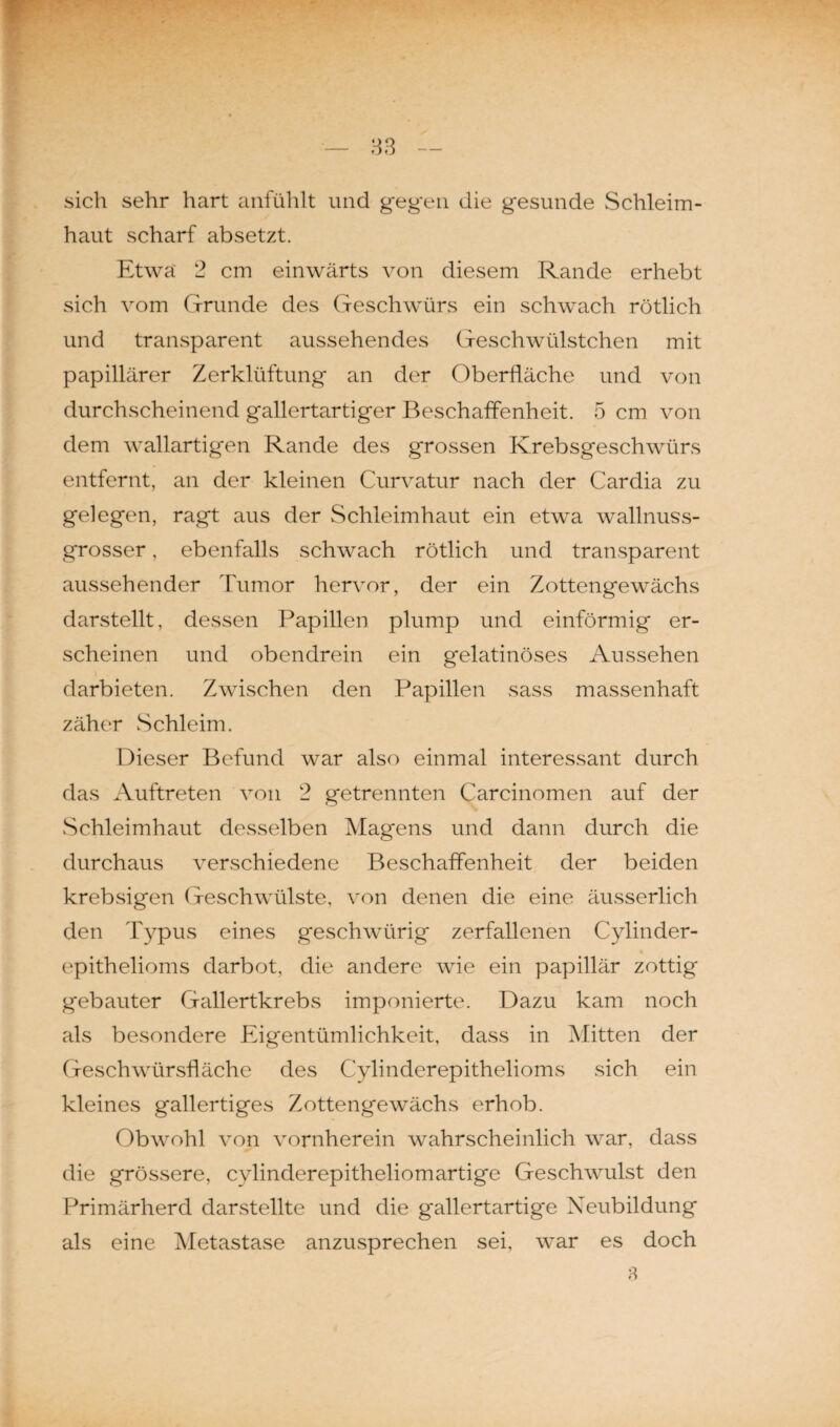 sich sehr hart anfühlt und gegen die gesunde Schleim¬ haut scharf absetzt. Etwa' 2 cm einwärts von diesem Rande erhebt sich vom Grunde des Geschwürs ein schwach rötlich und transparent aussehendes Geschwülstchen mit papillärer Zerklüftung an der Oberfläche und von durchscheinend gallertartiger Beschaffenheit. 5 cm von dem wallartigen Rande des grossen Krebsgeschwürs entfernt, an der kleinen Curvatur nach der Cardia zu gelegen, ragt aus der Schleimhaut ein etwa wallnuss¬ grosser , ebenfalls schwach rötlich und transparent aussehender Tumor hervor, der ein Zottengewächs darstellt, dessen Papillen plump und einförmig er¬ scheinen und obendrein ein gelatinöses Aussehen darbieten. Zwischen den Papillen sass massenhaft zäher Schleim. Dieser Befund war also einmal interessant durch das Auftreten von 2 getrennten Carcinomen auf der Schleimhaut desselben Magens und dann durch die durchaus verschiedene Beschaffenheit der beiden krebsigen Geschwülste, von denen die eine äusserlich den Typus eines geschwürig zerfallenen Cylinder- epithelioms darbot, die andere wie ein papillär zottig gebauter Gallertkrebs imponierte. Dazu kam noch als besondere Eigentümlichkeit, dass in Mitten der Geschwürsfläche des Cylinderepithelioms sich ein kleines gallertiges Zottengewächs erhob. Obwohl von vornherein wahrscheinlich war, dass die grössere, cylinderepitheliomartige Geschwulst den Primärherd darstellte und die gallertartige Neubildung als eine Metastase anzusprechen sei, war es doch 8