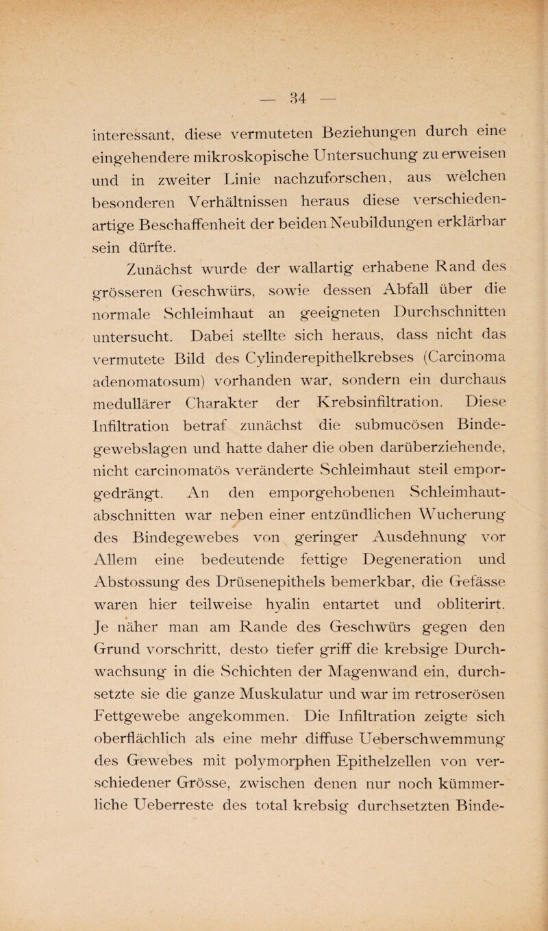 interessant, diese vermuteten Beziehungen durch eine eingehendere mikroskopische Untersuchung zu erweisen und in zweiter Linie nachzuforschen, aus welchen besonderen Verhältnissen heraus diese verschieden¬ artige Beschaffenheit der beiden Neubildungen erklärbar sein dürfte. Zunächst wurde der wallartig erhabene Rand des grösseren Geschwürs, sowie dessen Abfall über die normale Schleimhaut an geeigneten Durchschnitten untersucht. Dabei stellte sich heraus, dass nicht das vermutete Bild des Cylinderepithelkrebses (Carcinoma adenomatosum) vorhanden war, sondern ein durchaus medullärer Charakter der Krebsinfiltration. Diese Infiltration betraf zunächst die submucösen Binde- gewebslagen und hatte daher die oben darüberziehende, nicht carcinomatös veränderte Schleimhaut steil empor¬ gedrängt. An den emporgehobenen Schleimhaut¬ abschnitten war neben einer entzündlichen Wucherung des Bindegewebes von geringer Ausdehnung vor Allem eine bedeutende fettige Degeneration und Abstossung* des Drüsenepithels bemerkbar, die Gefässe waren hier teilweise hyalin entartet und obliterirt. Je näher man am Rande des Geschwürs gegen den Grund vorschritt, desto tiefer griff die krebsige Durch¬ wachsung* in die Schichten der Magenwand ein, durch¬ setzte sie die ganze Muskulatur und war im retroserösen Fettgewebe angekommen. Die Infiltration zeigte sich oberflächlich als eine mehr diffuse Ueberschwemmung* des Gewebes mit polymorphen Epithelzellen von ver¬ schiedener Grösse, zwischen denen nur noch kümmer¬ liche Ueberreste des total krebsig durchsetzten Binde-