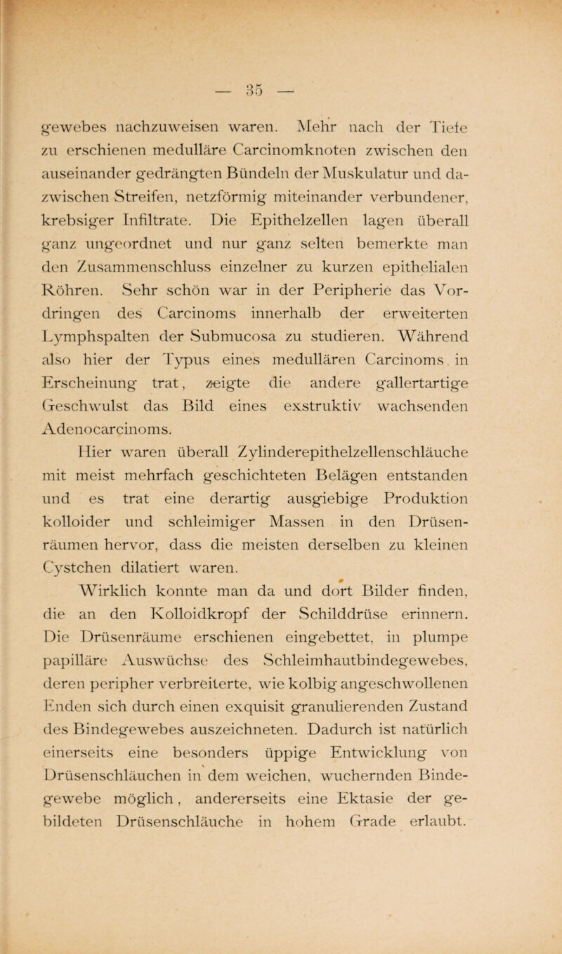 gewebes nachzuweisen waren. Mehr nach der Tiefe zu erschienen medulläre Carcinomknoten zwischen den auseinander gedrängten Bündeln der Muskulatur und da¬ zwischen Streifen, netzförmig miteinander verbundener, krebsiger Infiltrate. Die Epithelzellen lagen überall ganz ungeordnet und nur ganz selten bemerkte man den Zusammenschluss einzelner zu kurzen epithelialen Röhren. Sehr schön war in der Peripherie das Vor¬ dringen des Carcinoms innerhalb der erweiterten Lymphspalten der Submucosa zu studieren. Während also hier der Typus eines medullären Carcinoms in Erscheinung trat, zeigte die andere gallertartige Geschwulst das Bild eines exstruktiv wachsenden Adenocarcinoms. Hier waren überall Zylinderepithelzellenschläuche mit meist mehrfach geschichteten Belägen entstanden und es trat eine derartig ausgiebige Produktion kolloider und schleimiger Massen in den Drüsen¬ räumen hervor, dass die meisten derselben zu kleinen Cystchen dilatiert waren. Wirklich konnte man da und dort Bilder finden, die an den Kolloidkropf der Schilddrüse erinnern. Die Drüsenräume erschienen eingebettet, in plumpe papilläre Auswüchse des Schleimhautbindegewebes, deren peripher verbreiterte, wie kolbig angeschwollenen Enden sich durch einen exquisit granulierenden Zustand des Bindegewebes auszeichneten. Dadurch ist natürlich einerseits eine besonders üppige Entwicklung von \ Drüsenschläuchen in dem weichen, wuchernden Binde¬ gewebe möglich, andererseits eine Ektasie der ge¬ bildeten Drüsenschläuche in hohem Grade erlaubt.