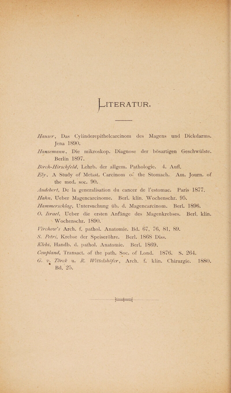 ITERÄTUR. Hauser, Das Cylinderepithelcarcinom des Magens und Dickdarms. Jena 1890. Hansemann, Die mikroskop. Diagnose der bösartigen Geschwülste. Berlin 1897. Birch-Hirschfeld, Lehrb. der allgem. Pathologie. 4. Aufl. Ely, A Study of Metast. Carcinom oT the Stomach. Am. Journ. of the med. soc. 90. Audebert, De la generalisation du cancer de l’estomac. Paris 1877. Hahn, Ueber Magencarcinome. Berl. klin. Wochenschr. 95. Hammer schlag, Untersuchung üb. d. Magencarcinom. Berl. 189b. O. Israel, Ueber die ersten Anfänge des Magenkrebses. Berl. klin. Wochenschr. 1890. Virchow’s Arch. f. pathol. Anatomie. Bd. 67, 76, 81, 89. S. Petri, Krebse der Speiseröhre. Berl. 1868 Diss. Hiebs, Handb. d. pathol. Anatomie. Berl. 1869. Coupland, Transact. of the path. Soc. of Lond. 1876. S. 264. G. Törck u. R. Wittelshöf er, Arch. f. klin. Chirurgie. 1880. Bd. 25.