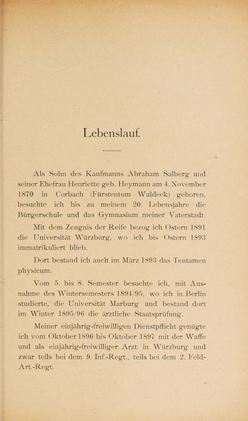 Lebenslauf. Als Sohn des Kaufmanns Abraham Salberg und seiner Ehefrau Henriette g'eb. Heymann am 4. November 1870 in Corbach (Fürstentum Waldeck) geboren, besuchte ich bis zu meinem 20. Lebensjahre die Bürgerschule und das Gymnasium meiner Vaterstadt. Mit dem Zeugnis der Reife bezog ich Ostern 1891 die LIniversität Würzburg, wo ich bis Ostern 1898 immatrikuliert blieb. Dort bestand ich auch im März 1893 das Tentamen physicum. Vom 5. bis 8. Semester besuchte ich, mit Aus¬ nahme des Wintersemesters 1894/95, wo ich in Berlin studierte, die Universität Marburg und bestand dort im Winter 1895/96 die ärztliche Staatsprüfung. Meiner einjährig-freiwilligen Dienstpflicht genügte ich vom Oktober 1896 bis Oktober 1897 mit der Waffe und als einjährig-freiwilliger Arzt in Würzburg und zwar teils bei dem 9. Inf.-Regt., teils bei dem 2. Feld- Art.-Regt.