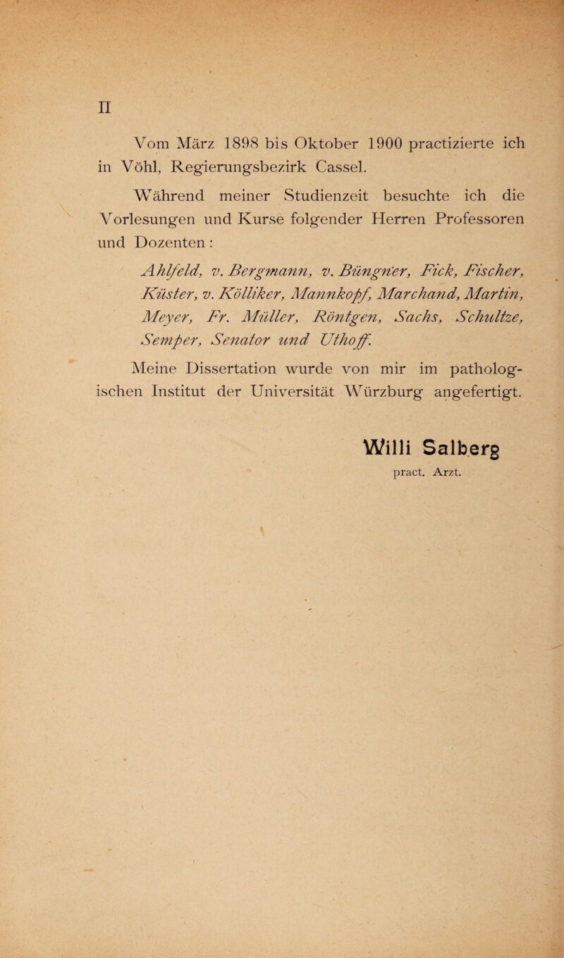 II Vom März 1898 bis Oktober 1900 practizierte ich in Vöhl, Regierungsbezirk Cassel. Während meiner Studienzeit besuchte ich die Vorlesungen und Kurse folgender Herren Professoren und Dozenten : Ahlfeld, v. Bergmann, v. Büngn'er, Fick, Fischer, Küster, v. Kölliker, Mannkopf, Marchand, Martin, Meyer, Fr. Müller, Röntgen, Sachs, Schnitze, Semper, Senator und Uthoff. Meine Dissertation wurde von mir im patholog¬ ischen Institut der Universität Würzburg an gefertigt. Willi Salberg pract. Arzt.