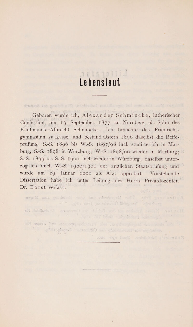 Lebenslauf. Geboren wurde ich, Alexander Schmincke, lutherischer Confession, am 19. September 1877 zu Nürnberg als Sohn des Kaufmanns Albrecht Schmincke.. Ich besuchte das Friedrichs¬ gymnasium zu Kassel und bestand Ostern 1896 daselbst die Reife¬ prüfung. S.-S. 1896 bis W.-S. 1897/98 incl. studirte ich in Mar¬ burg, S.-S. 1898 in Würzburg; W.-S. [898/99 wieder in Marburg; S.-S. 1899 bis S.-S. 1900 incl. wieder in Würzburg; daselbst unter¬ zog ich mich W.-S. 1900 1901 der ärztlichen Staatsprüfung und wurde am 29. Januar 1901 als Arzt approbirt. Vorstehende Dissertation habe ich unter Leitung des Herrn Privatdozenten Dr. Borst verfasst.