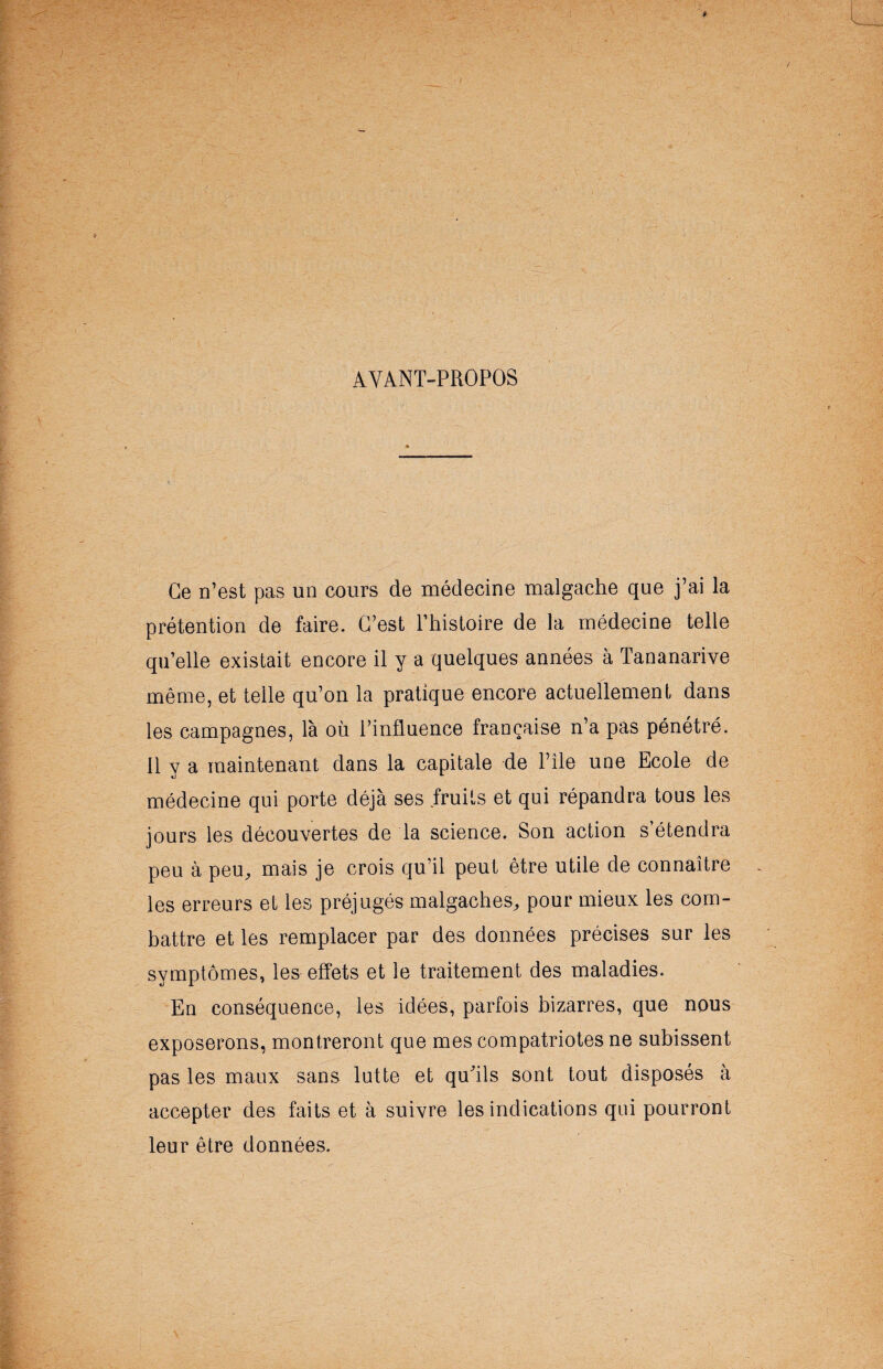 AYANT-PROPOS Ce n’est pas un cours de médecine malgache que j’ai la prétention de faire. C’est Phistoire de la médecine telle qu’elle existait encore il y a quelques années à Tananarive même, et telle qu’on la pratique encore actuellement dans les campagnes, là où l’influence française n’a pas pénétré. Il y a maintenant dans la capitale de l’île une Ecole de médecine qui porte déjà ses fruits et qui répandra tous les jours les découvertes de la science. Son action s’étendra peu à peu, mais je crois qu’il peut être utile de connaître les erreurs et les préjugés malgaches, pour mieux les com¬ battre et les remplacer par des données précises sur les symptômes, les effets et le traitement des maladies. En conséquence, les idées, parfois bizarres, que nous exposerons, montreront que mes compatriotes ne subissent pas les maux sans lutte et qu'ils sont tout disposés à accepter des faits et à suivre les indications qui pourront leur être données.