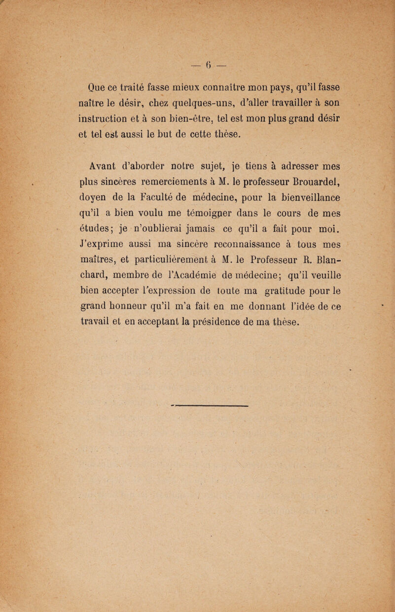 Que ce traité fasse mieux connaître mon pays, qu’il fasse naître le désir, chez quelques-uns, d’aller travailler à son instruction et à son bien-être, tel est mon plus grand désir et tel est aussi le but de cette thèse. Avant d’aborder notre sujet, je tiens à adresser mes plus sincères remerciements à M. le professeur Brouardel, doyen de la Faculté de médecine, pour la bienveillance qu’il a bien voulu me témoigner dans le cours de mes études; je n’oublierai jamais ce qu’il a fait pour moi. J’exprime aussi ma sincère reconnaissance à tous mes maîtres, et particulièrement à M. le Professeur R. Blan¬ chard, membre de l’Académie de médecine; qu’il veuille bien accepter l'expression de toute ma gratitude pour le grand honneur qu’il m’a fait en me donnant l’idée de ce travail et en acceptant la présidence de ma thèse.