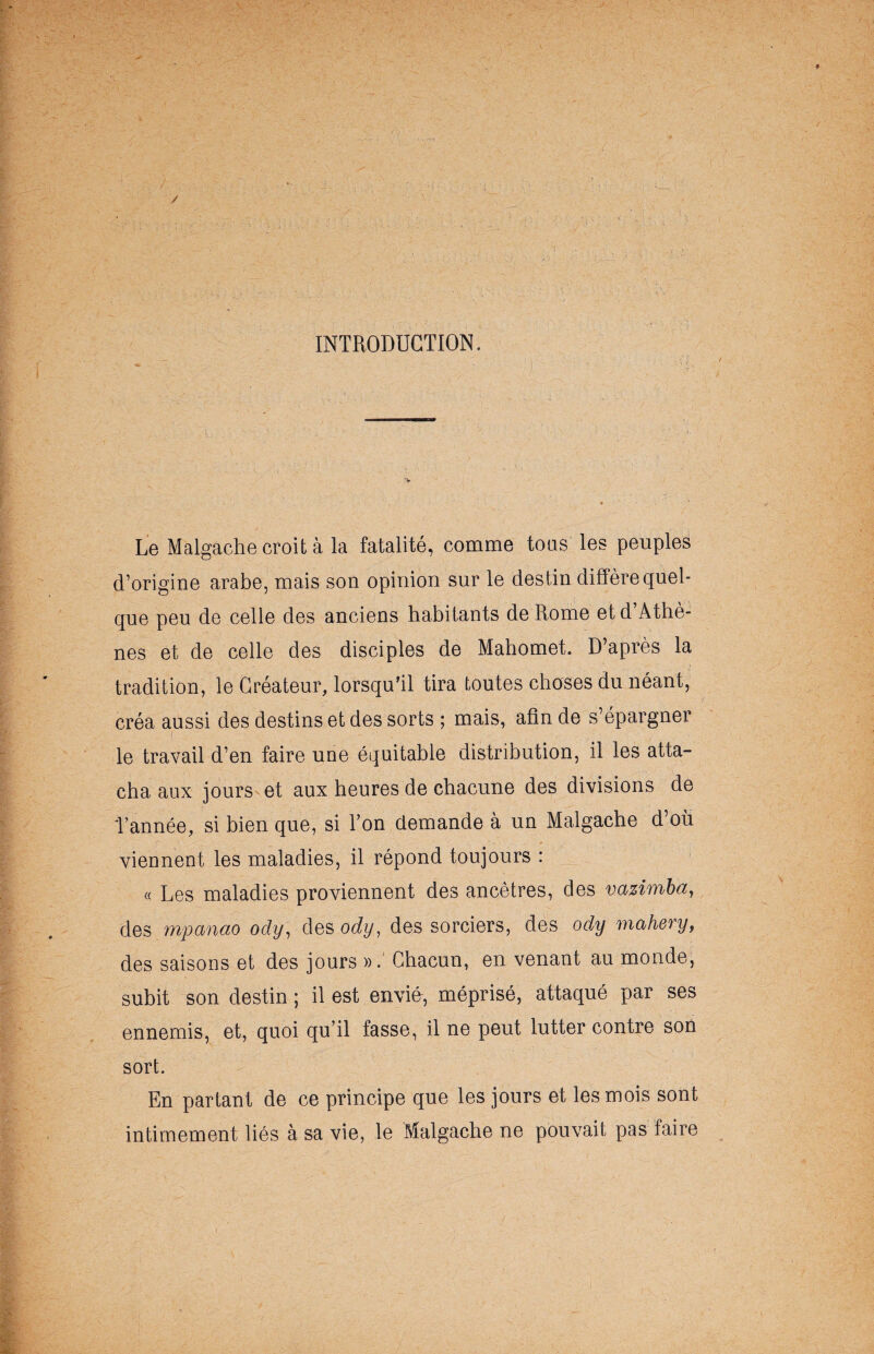 / INTRODUCTION. Le Malgache croit à la fatalité, comme tous les peuples d’origine arabe, mais son opinion sur le destin diffère quel¬ que peu de celle des anciens habitants de Rome et d’Athè¬ nes et de celle des disciples de Mahomet. D’après la tradition, le Créateur, lorsqu’il tira toutes choses du néant, créa aussi des destins et des sorts ; mais, afin de s’épargner f ■ - - - ' _ le travail d’en faire une équitable distribution, il les atta¬ cha aux jours et aux heures de chacune des divisions de l’année, si bien que, si Ton demande à un Malgache d’où viennent les maladies, il répond toujours : « Les maladies proviennent des ancêtres, des vazimba, des mpanao ody, des ody, des sorciers, des ody mahery, des saisons et des jours ». Chacun, en venant au monde, subit son destin ; il est envid, méprisé, attaqué par ses ennemis, et, quoi qu’il fasse, il ne peut lutter contre son sort. En partant de ce principe que les jours et les mois sont intimement liés à sa vie, le Malgache ne pouvait pas faire