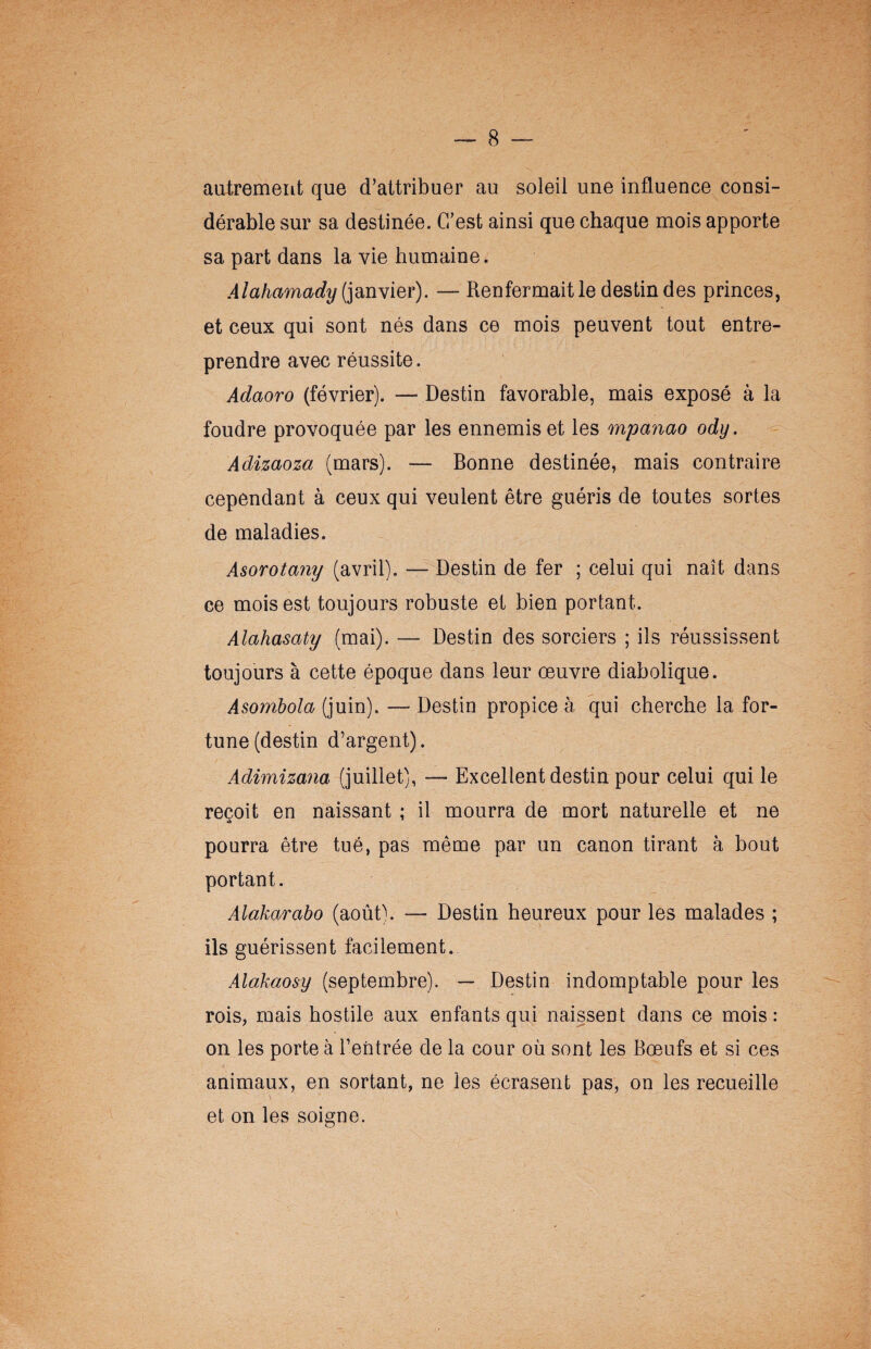 autrement que d’attribuer au soleil une influence consi¬ dérable sur sa destinée. C’est ainsi que chaque mois apporte sa part dans la vie humaine. .4lahamady (janvier). — Renfermait le destin des princes, et ceux qui sont nés dans ce mois peuvent tout entre¬ prendre avec réussite. Adaoro (février). — Destin favorable, mais exposé à la foudre provoquée par les ennemis et les mpanao ody. Adizaoza (mars). — Bonne destinée, mais contraire cependant à ceux qui veulent être guéris de toutes sortes de maladies. Asorotany (avril). — Destin de fer ; celui qui naît dans ce mois est toujours robuste et bien portant. Alahasaty (mai). — Destin des sorciers ; ils réussissent toujours à cette époque dans leur œuvre diabolique. Asombola (juin). —Destin propice à qui cherche la for¬ tune (destin d’argent). Adimizana (juillet), — Excellent destin pour celui qui le reçoit en naissant ; il mourra de mort naturelle et ne pourra être tué, pas même par un canon tirant à bout portant. Alàkarabo (août). — Destin heureux pour les malades ; ils guérissent facilement. Alakaosy (septembre). — Destin indomptable pour les rois, mais hostile aux enfants qui naissent dans ce mois: on les porte à l’entrée de la cour où sont les Bœufs et si ces animaux, en sortant, ne les écrasent pas, on les recueille et on les soigne.