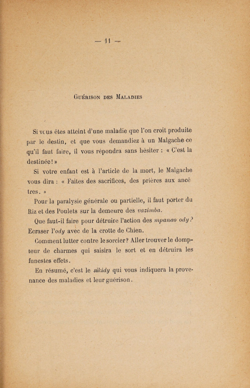 Guérison des Maladies Si vous êtes atteint d’une maladie que l’on croit produite par le destin, et que vous demandiez à un Malgache ce qu’il faut faire, il vous répondra sans hésiter : « C’est la destinée! » Si votre enfant est à l’article de la mort, le Malgache vous dira : « Faites des sacrifices, des prières aux ancê très. » Pour la paralysie générale ou partielle, il faut porter du Riz et des Poulets sur la demeure des vazimba. Que faut-il faire pour détruire l’action des mpanao ody ? Ecraser Vody avec de la crotte de Chien. Comment lutter contre le sorcier? Aller trouver le domp¬ teur de charmes qui saisira le sort et en détruira les funestes effets. En résumé, c’est le sikidy qui vous indiquera la prove¬ nance des maladies et leur guérison.