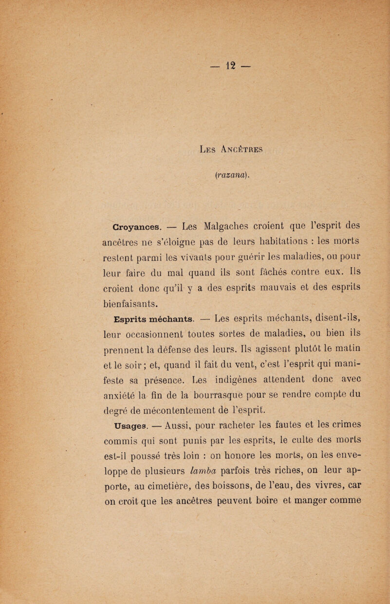Les Ancêtres (razana). Croyances. — Les Malgaches croient que l’esprit des ancêtres ne s’éloigne pas de leurs habitations : les morts restent parmi les vivants pour guérir les maladies, ou pour leur faire du mal quand ils sont fâchés contre eux. Iis croient donc qu’il y a des esprits mauvais et des esprits bienfaisants. Esprits méchants. — Les esprits méchants, disent-ils, leur occasionnent toutes sortes de maladies, ou bien ils prennent la défense des leurs. Ils agissent plutôt le matin et le soir; et, quand il fait du vent, c’est l’esprit qui mani¬ feste sa présence. Les indigènes attendent donc avec anxiété la fin de la bourrasque pour se rendre compte du degré de mécontentement de l’esprit. Usages. — Aussi, pour racheter les fautes et les crimes commis qui sont punis par les esprits, le culte des morts est-il poussé très loin : on honore les morts, on les enve¬ loppe de plusieurs lamba parfois très riches, on leur ap¬ porte, au cimetière, des boissons, de l’eau, des vivres, car on croit que les ancêtres peuvent boire et manger comme