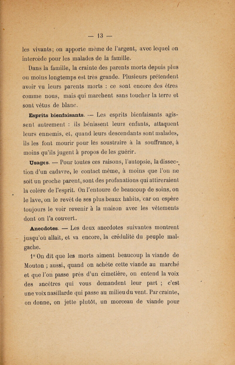les vivants; on apporte même de l’argent, avec lequel on intercède pour les malades de la famille. Dans la famille, la crainte des parents morts depuis plus ou moins longtemps est très grande. Plusieurs prétendent avoir vu leurs parents morts : ce sont encore des êtres comme nous, mais qui marchent sans toucher la terre et sont vêtus de blanc. Esprits bienfaisants. — Les esprits bienfaisants agis¬ sent autrement : ils bénissent leurs enfants, attaquent leurs ennemis, et, quand leurs descendants sont malades, ils les font mourir pour les soustraire à la souffrance, à moins qu’ils jugent à propos de les guérir. Usages. — Pour toutes ces raisons, l’autopsie, la dissec-% tion d’un cadavre, le contact même, à moins que l’on ne soit un proche parent, sont des profanations qui attireraient la colère de l’esprit. On l’entoure de beaucoup de soins, on le lave, on le revêt de ses plus beaux habits, car on espère toujours le voir revenir à la maison avec les vêtements dont on l’a couvert. Anecdotes. — Les deux anecdotes suivantes montrent jusqu’où allait, et va encore, la crédulité du peuple mal¬ gache. 1° On dit que les morts aiment beaucoup la viande de Mouton ; aussi, quand on achète cette viande au marché et que l’on passe près d’un cimetière, on entend la voix des ancêtres qui vous demandent leur part ; c’est une voix nasillarde qui passe au milieu du vent. Par crainte, on donne, on jette plutôt, un morceau de viande pour