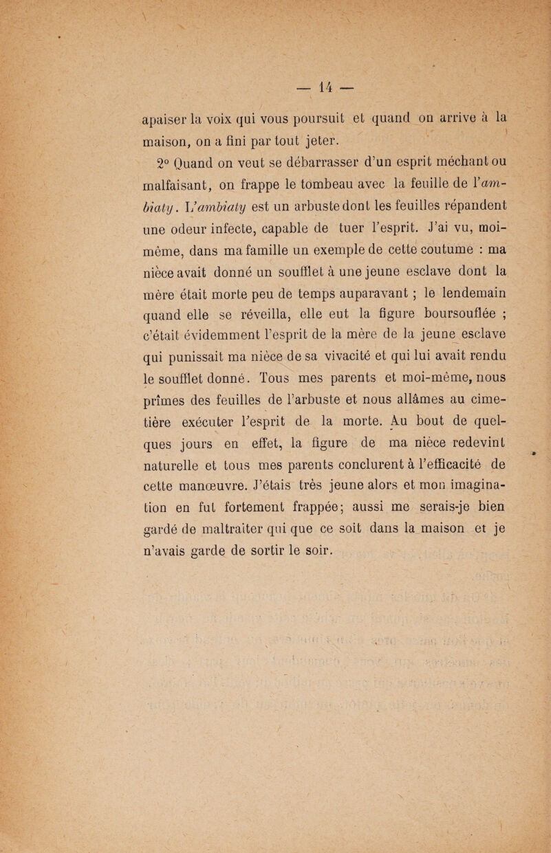 I — 14 — apaiser la voix qui vous poursuit et quand on arrive à la maison, on a fini par tout jeter. 2° Quand on veut se débarrasser d’un esprit méchant ou malfaisant, on frappe le tombeau avec la feuille de Yam- biaty. Vambiaty est un arbuste dont les feuilles répandent une odeur infecte, capable de tuer l’esprit. J’ai vu, moi- même, dans ma famille un exemple de cette coutume : ma nièce avait donné un soufflet à une jeune esclave dont la mère était morte peu de temps auparavant ; le lendemain quand elle se réveilla, elle eut la figure boursouflée ; c’était évidemment l’esprit de la mère de la jeune esclave qui punissait ma nièce de sa vivacité et qui lui avait rendu le soufflet donné. Tous mes parents et moi-même, nous prîmes des feuilles de l’arbuste et nous allâmes au cime¬ tière exécuter l'esprit de la morte. A.u bout de quel¬ ques jours en effet, la figure de ma nièce redevint naturelle et tous mes parents conclurent à l’efficacité de cette manœuvre. J’étais très jeune alors et mon imagina¬ tion en fut fortement frappée; aussi me serais-je bien gardé de maltraiter qui que ce soit dans la maison et je n’avais garde de sortir le soir. N