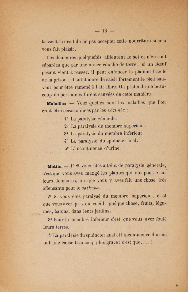 laissent le droit de ne pas accepter cette nourriture si cela vous fait plaisir. Ces demeures quelquefois affleurent le sol et n’en sont séparées que par une mince couche de terre : si un Bœuf pesant vient à passer, il peut enfoncer le plafond fragile de la prison ; il suffit alors de saisir fortement le pied sau¬ veur pour être ramené à Pair libre. On prétend que beau¬ coup de personnes furent sauvées de cette manière. Maladies. — Voici quelles sont les maladies que l’on croit être occasionnées par les vazimba : 1° La paralysie générale. 2° La paralysie du membre supérieur. 3° La paralysie du membre inférieur. 4° La paralysie du sphincter anal. 5° L’incontinence d’urine. Motifs. —-1° Si vous êtes atteint de paralysie générale, c’est que vous avez mangé les plantes qui ont poussé sur leurs demeures, ou que vous y avez fait une chose très offensante pour le vazimba. 2° Si vous êtes paralysé du membre supérieur, c’est que vous avez pris ou cueilli quelque chose, fruits, légu¬ mes, bâtons, dans leurs jardins. 3° Pour le membre inférieur c’est que vous avez foulé leurs terres. 4° La paralysie du sphincter anal et l’incontinence d’urine ont une cause beaucoup plus grave : c'est que.... ! /