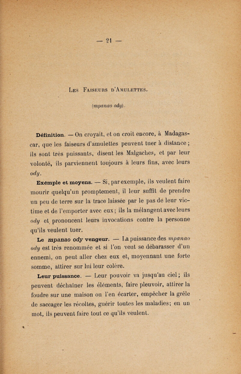 Les Faiseurs d’Amulettes. (■mpanao ody). Définition. — On croyait, et on croit encore, à Madagas¬ car, que les faiseurs d’amulettes peuvent tuer à distance ; ils sont très puissants, disent les Malgaches, et par leur volonté, ils parviennent toujours à leurs fins, avec leurs ody. Exemple et moyens. — Si, par exemple, ils veulent faire mourir quelqu’un promptement, il leur suffît de prendre un peu de terre sur la trace laissée par le pas de leur vic¬ time et de l’emporter avec eux; ils la mélangent avec leurs ody et prononcent leurs invocations contre la personne qu’ils veulent tuer. Le mpanao ody vengeur. — La puissance des mpanao ody est très renommée et si Fon veut se débarasser d’un ennemi, on peut aller chez eux et, moyennant une forte somme, attirer sur lui leur colère. Leur puissance. — Leur pouvoir va jusqu au ciel; ils peuvent déchaîner les éléments, faire pleuvoir, attirer la foudre sur une maison ou l’en écarter, empêcher la grêle de saccager les récoltes, guérir toutes les maladies; en un mot, ils peuvent faire tout ce qu’ils veulent.