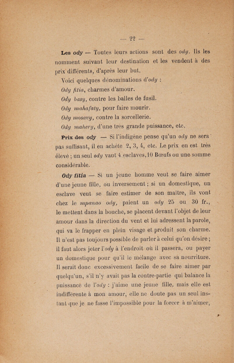 Les ody— Toutes leurs actions sont des ody. Ils les nomment suivant leur destination et les vendent à des prix différents, d’après leur but. Voici quelques dénominations d3ody : Ody fitia, charmes d’amour. Ody basy, contre les balles de fusil. Ody mahafaty, pour faire mourir. Ody mosavy, contre la sorcellerie. Ody rnahery, d’une très grande puissance, etc. Prix des ody — Si l’indigène pense qu’un ody ne sera pas suffisant, il en achète 2, 3, 4, etc. Le prix en est très élevé ; un seul ody vaut 4 esclaves, 10 Bœufs ou une somme considérable. Ody fitia — Si un jeune homme veut se faire aimer d’une jeune fille, ou inversement; si un domestique, un esclave veut se faire estimer de son maître, ils vont chez le mpanao ody, paient un ody 25 ou 30 fr., le mettent dans la bouche, se placent devant l’objet de leur amour dans la direction du vent et lui adressent la parole, qui va le frapper en plein visage et produit son charme. Il n’est pas toujours possible de parler à celui qu'on désire ; il faut alors jeter l'ody à l’endroit où il passera, ou payer un domestique pour qu’il le mélange avec sa nourriture. Il serait donc excessivement facile de se faire aimer par quelqu’un, s'il n’y avait pas la contre-partie qui balance la puissance de Y ody : j’aime une jeune fille, mais elle est indifférente à mon amour, elle ne doute pas un seul ins¬ tant que je ne fasse l’impossible pour la forcer h m’aimer,