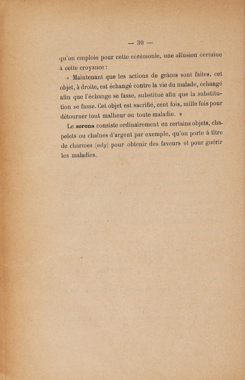 qu’on emploie pour celte cérémonie, une allusion certaine à cette croyance : « Maintenant que les actions de grâces sont faites, cet objet, à droite, est échangé contre la vie du malade, échangé afin que l’échange se fasse, substitué afin que la substitu¬ tion se fasse. Cet objet est sacrifié, cent fois, mille fois pour détourner tout malheur ou toute maladie. » Le sorona consiste ordinairement en certains objets, cha¬ pelets ou chaînes d’argent par exemple, qu'on porte à titre de charmes [ody) pour obtenir des faveurs et pour guérii les maladies.