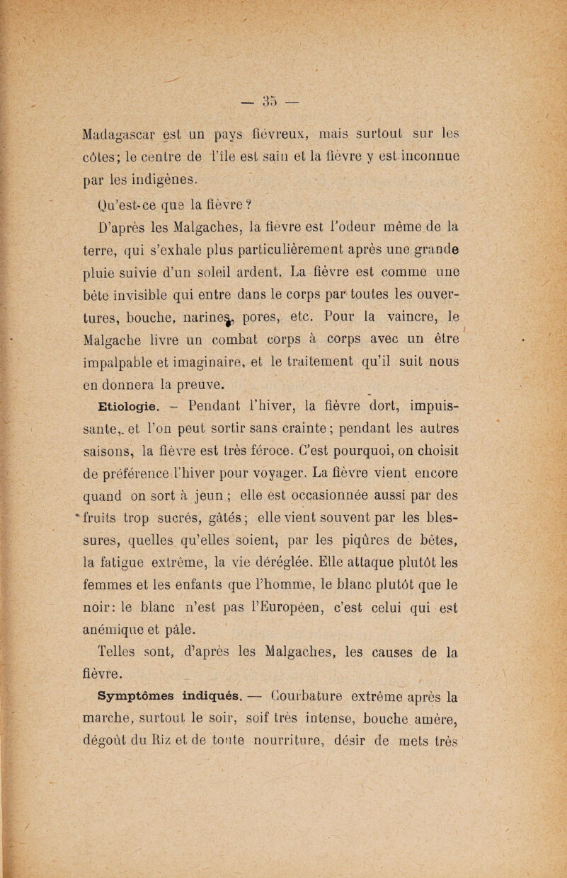 Madagascar est un pays fiévreux, mais surtout sur les côtes; le centre de l’île est sain et la fièvre y est inconnue par les indigènes. Qu’est-ce que la fièvre? D’après les Malgaches, la fièvre est l’odeur même de la terre, qui s’exhale plus particulièrement après une grande pluie suivie d’un soleil ardent. La fièvre est comme une bête invisible qui entre dans le corps par toutes les ouver¬ tures, bouche, narine^, pores, etc. Pour la vaincre, le Malgache livre un combat corps à corps avec un être impalpable et imaginaire, et le traitement qu’il suit nous en donnera la preuve. Etiologie. - Pendant l’hiver, la fièvre dort, impuis¬ sante,, et l’on peut sortir sans crainte; pendant les autres saisons, la fièvre est très féroce. C’est pourquoi, on choisit de préférence l’hiver pour voyager. La fièvre vient encore quand on sort à jeun ; elle est occasionnée aussi par des * fruits trop sucrés, gâtés; elle vient souvent par les bles¬ sures, quelles qu’elles soient, par les piqûres de bêtes, la fatigue extrême, la vie déréglée. Elle attaque plutôt les femmes et les enfants que l’homme, le blanc plutôt que le noir: le blanc n’est pas l’Européen, c’est celui qui est anémique et pâle. Telles sont, d’après les Malgaches, les causes de la fièvre. Symptômes indiqués. —- Courbature extrême après la marche, surtout le soir, soif très intense, bouche amère, dégoût du Riz et de toute nourriture, désir de mets très