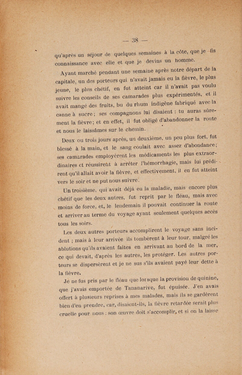 qu’après un séjour de quelques semaines à la cote, que je - fis connaissance avec elle et que je devins un homme. Ayant marché pendant une semaine après notre départ de la capitale, un des porteurs qui n’avait jamais eu la fièvre, le plus jeune, le plus chétif, en fut atteint car il n’avait pas voulu suivre les conseils de ses camarades plus expérimentes, et il avait mangé des fruits, bu du rhum indigène fabriqué avec la canne à sucre; ses compagnons lui disaient ; tu auras sûre¬ ment la fièvre; et en effet, il fut obligé d’abandonner la route et nous le laissâmes sur le chemin. Deux ou trois jours après, un deuxième, un peu plus fort, fut blessé à la main, et le sang coulait avec assez d’abondance, ses camarades employèrent les médicaments les plus extraor¬ dinaires et réussirent à arrêter l’hémorrhagie, mais lui prédi¬ rent qu’il allait avoir la fièvre, et effectivement, il en fut atteint vers le soir et ne put nous suivre. Un troisième, qui avait déjà eu la maladie, mais encore plus chétif que les deux autres, fut reprit parle fléau, mais avec moins de force, et, le lendemain il pouvait continuer la route et arriver au terme du voyage ayant seulement quelques accès tous les soirs. Les deux autres porteurs accomplirent le voyage sans inci- dent ; mais à leur arrivée ils tombèrent à leur tour, malgré les ablutions qu’ils avaient faites en arrivant au bord de la mer, ce qui devait, d’après les autres, les protéger. Les autres por¬ teurs se dispersèrent et je ne sus s’ils avaient payé leur dette à la fièvre. Je ne fus pris par le fléau que lorsque la provision de quinine, que j’avais emportée de Tananarive, fut épuisée. J’en avais offert à plusieurs reprises à mes malades, mais ils se gardèrent bien d’en prendre, car, disaient-ils, la fièvre retardée serait plus cruelle pour nous : son œuvre doit s’accomplir, et si on la laisse