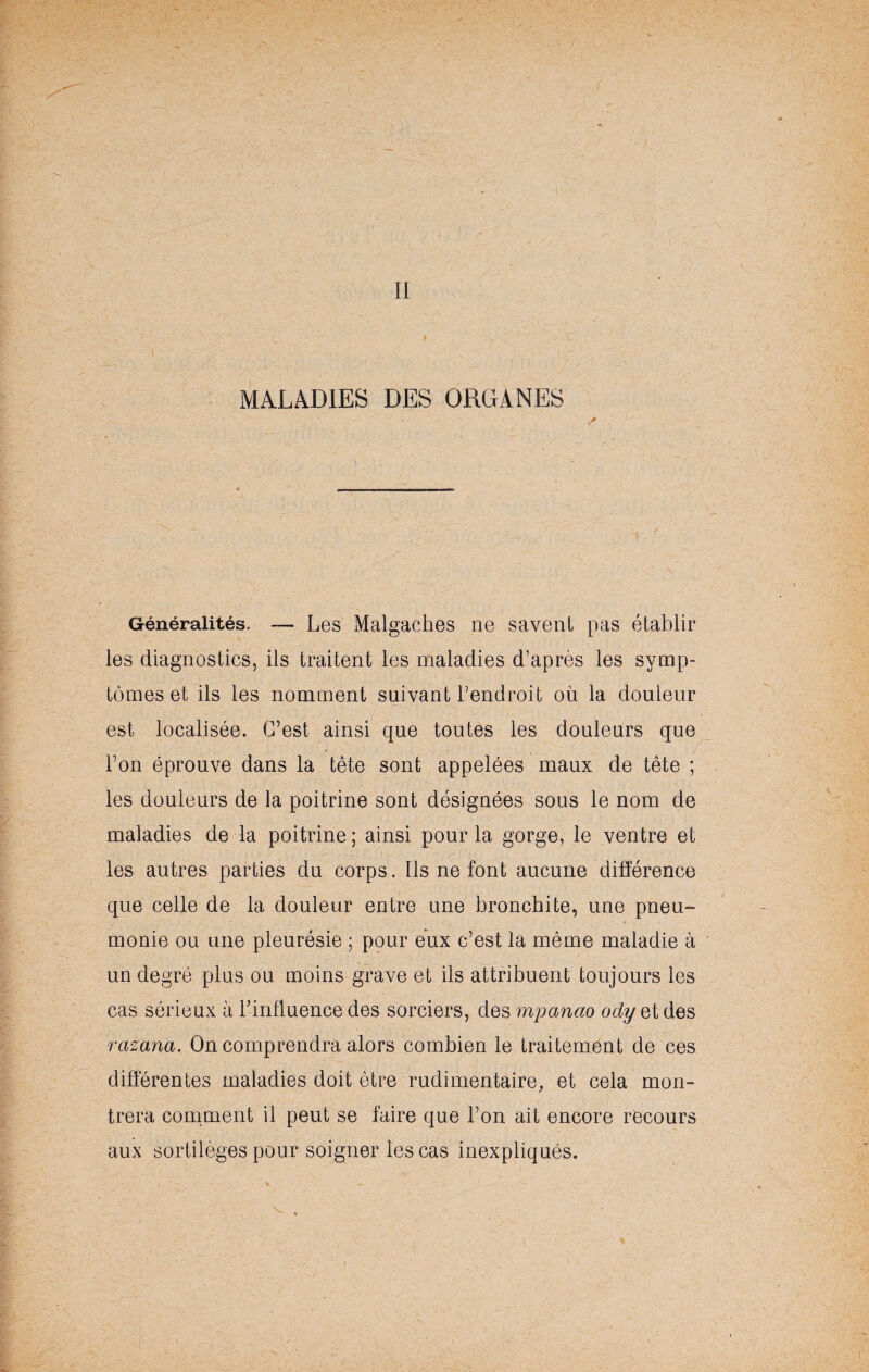 II MALADIES DES ORGANES Généralités. — Les Malgaches ne savent pas établir les diagnostics, ils traitent les maladies d’après les symp¬ tômes et ils les nomment suivant l’endroit où la douleur est localisée. C’est ainsi que toutes les douleurs que l’on éprouve dans la tête sont appelées maux de tête ; les douleurs de la poitrine sont désignées sous le nom de maladies de la poitrine; ainsi pour la gorge, le ventre et les autres parties du corps. Ils ne font aucune différence que celle de la douleur entre une bronchite, une pneu¬ monie ou une pleurésie ; pour eux c’est la même maladie à un degré plus ou moins grave et ils attribuent toujours les cas sérieux à l’influence des sorciers, des mpanao odyetdes razana. On comprendra alors combien le traitement de ces différentes maladies doit être rudimentaire, et cela mon¬ trera comment il peut se faire que l’on ait encore recours aux sortilèges pour soigner les cas inexpliqués.